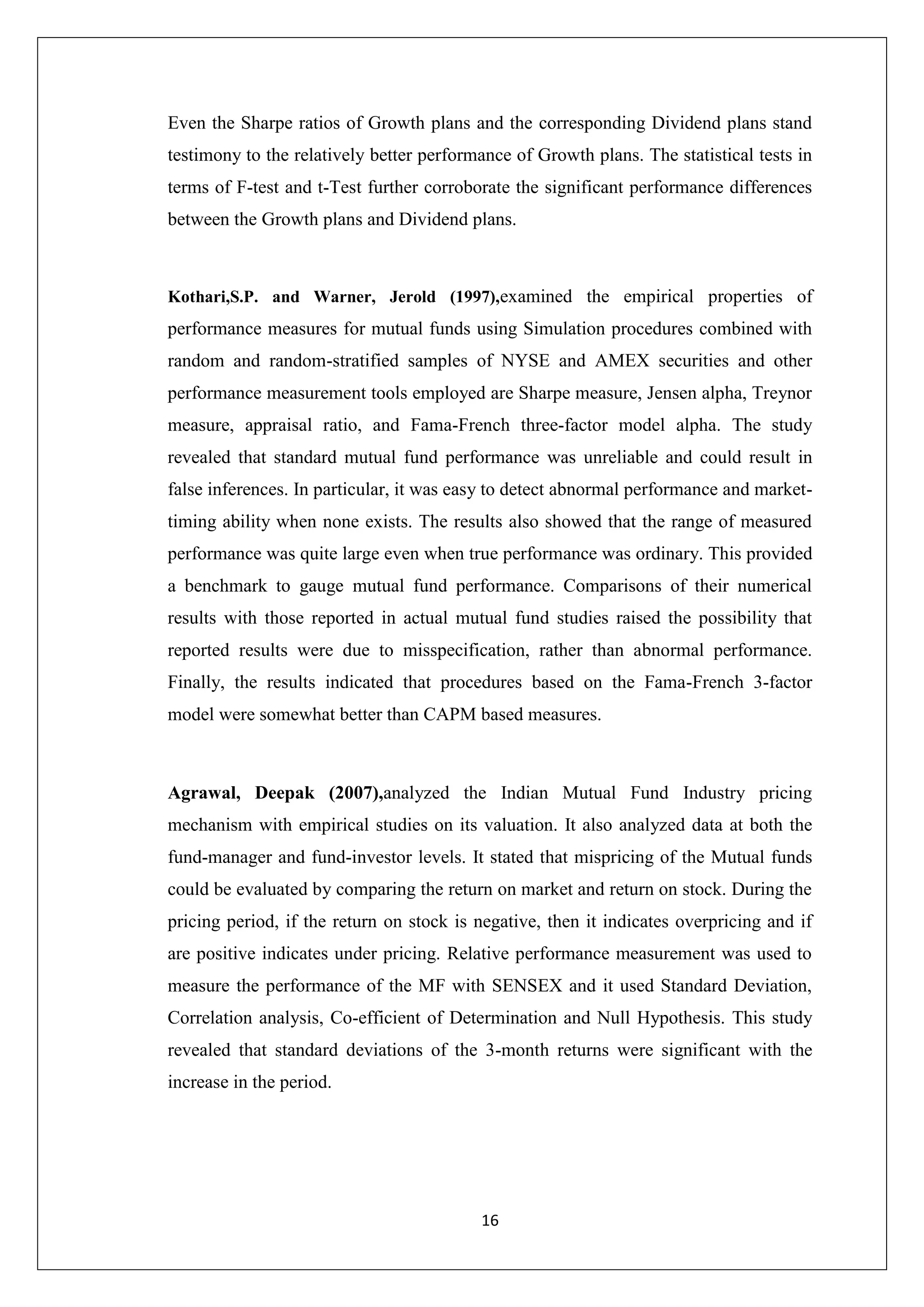 16
Even the Sharpe ratios of Growth plans and the corresponding Dividend plans stand
testimony to the relatively better performance of Growth plans. The statistical tests in
terms of F-test and t-Test further corroborate the significant performance differences
between the Growth plans and Dividend plans.
Kothari,S.P. and Warner, Jerold (1997),examined the empirical properties of
performance measures for mutual funds using Simulation procedures combined with
random and random-stratified samples of NYSE and AMEX securities and other
performance measurement tools employed are Sharpe measure, Jensen alpha, Treynor
measure, appraisal ratio, and Fama-French three-factor model alpha. The study
revealed that standard mutual fund performance was unreliable and could result in
false inferences. In particular, it was easy to detect abnormal performance and market-
timing ability when none exists. The results also showed that the range of measured
performance was quite large even when true performance was ordinary. This provided
a benchmark to gauge mutual fund performance. Comparisons of their numerical
results with those reported in actual mutual fund studies raised the possibility that
reported results were due to misspecification, rather than abnormal performance.
Finally, the results indicated that procedures based on the Fama-French 3-factor
model were somewhat better than CAPM based measures.
Agrawal, Deepak (2007),analyzed the Indian Mutual Fund Industry pricing
mechanism with empirical studies on its valuation. It also analyzed data at both the
fund-manager and fund-investor levels. It stated that mispricing of the Mutual funds
could be evaluated by comparing the return on market and return on stock. During the
pricing period, if the return on stock is negative, then it indicates overpricing and if
are positive indicates under pricing. Relative performance measurement was used to
measure the performance of the MF with SENSEX and it used Standard Deviation,
Correlation analysis, Co-efficient of Determination and Null Hypothesis. This study
revealed that standard deviations of the 3-month returns were significant with the
increase in the period.
 
