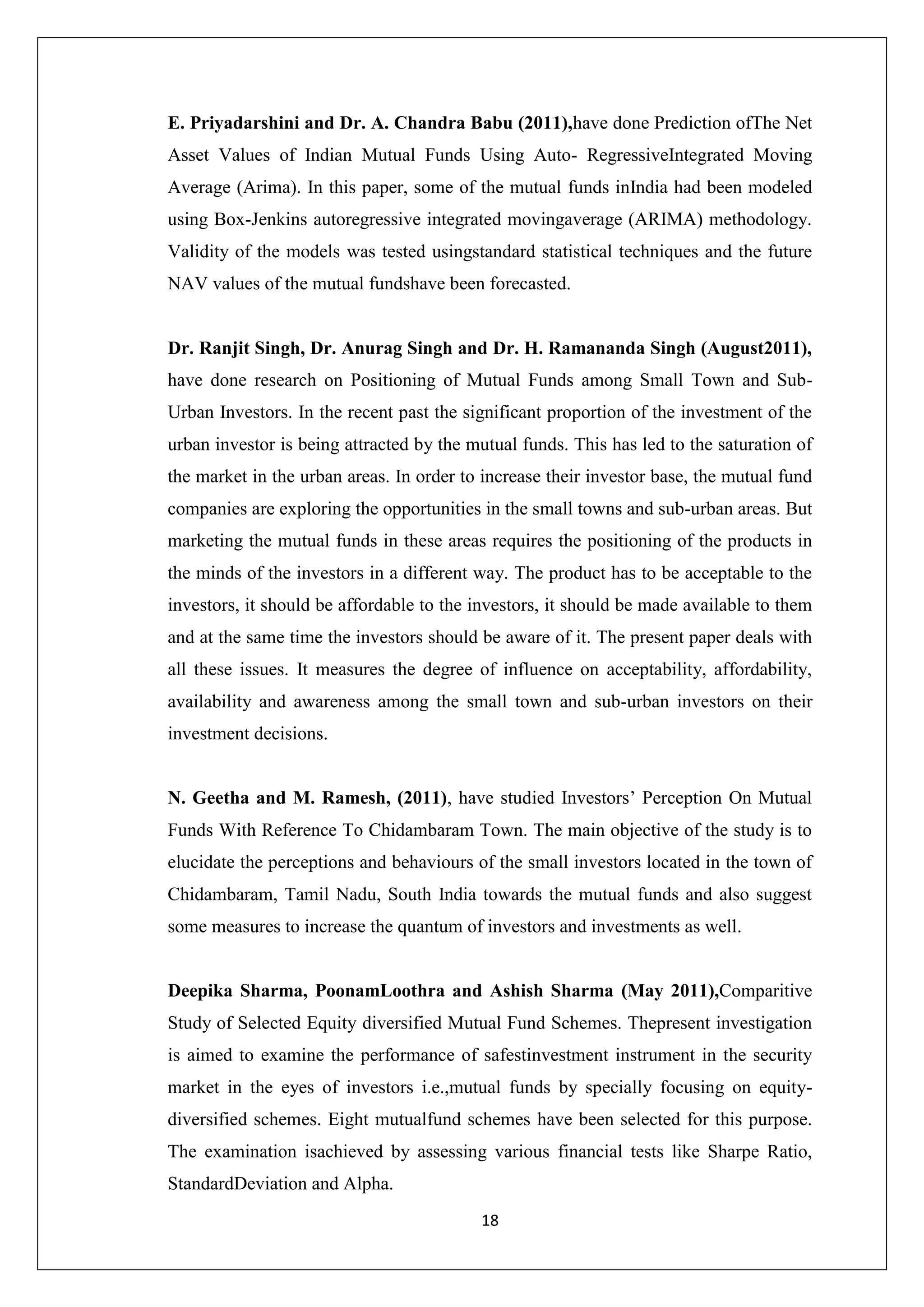 18
E. Priyadarshini and Dr. A. Chandra Babu (2011),have done Prediction ofThe Net
Asset Values of Indian Mutual Funds Using Auto- RegressiveIntegrated Moving
Average (Arima). In this paper, some of the mutual funds inIndia had been modeled
using Box-Jenkins autoregressive integrated movingaverage (ARIMA) methodology.
Validity of the models was tested usingstandard statistical techniques and the future
NAV values of the mutual fundshave been forecasted.
Dr. Ranjit Singh, Dr. Anurag Singh and Dr. H. Ramananda Singh (August2011),
have done research on Positioning of Mutual Funds among Small Town and Sub-
Urban Investors. In the recent past the significant proportion of the investment of the
urban investor is being attracted by the mutual funds. This has led to the saturation of
the market in the urban areas. In order to increase their investor base, the mutual fund
companies are exploring the opportunities in the small towns and sub-urban areas. But
marketing the mutual funds in these areas requires the positioning of the products in
the minds of the investors in a different way. The product has to be acceptable to the
investors, it should be affordable to the investors, it should be made available to them
and at the same time the investors should be aware of it. The present paper deals with
all these issues. It measures the degree of influence on acceptability, affordability,
availability and awareness among the small town and sub-urban investors on their
investment decisions.
N. Geetha and M. Ramesh, (2011), have studied Investors’ Perception On Mutual
Funds With Reference To Chidambaram Town. The main objective of the study is to
elucidate the perceptions and behaviours of the small investors located in the town of
Chidambaram, Tamil Nadu, South India towards the mutual funds and also suggest
some measures to increase the quantum of investors and investments as well.
Deepika Sharma, PoonamLoothra and Ashish Sharma (May 2011),Comparitive
Study of Selected Equity diversified Mutual Fund Schemes. Thepresent investigation
is aimed to examine the performance of safestinvestment instrument in the security
market in the eyes of investors i.e.,mutual funds by specially focusing on equity-
diversified schemes. Eight mutualfund schemes have been selected for this purpose.
The examination isachieved by assessing various financial tests like Sharpe Ratio,
StandardDeviation and Alpha.
 