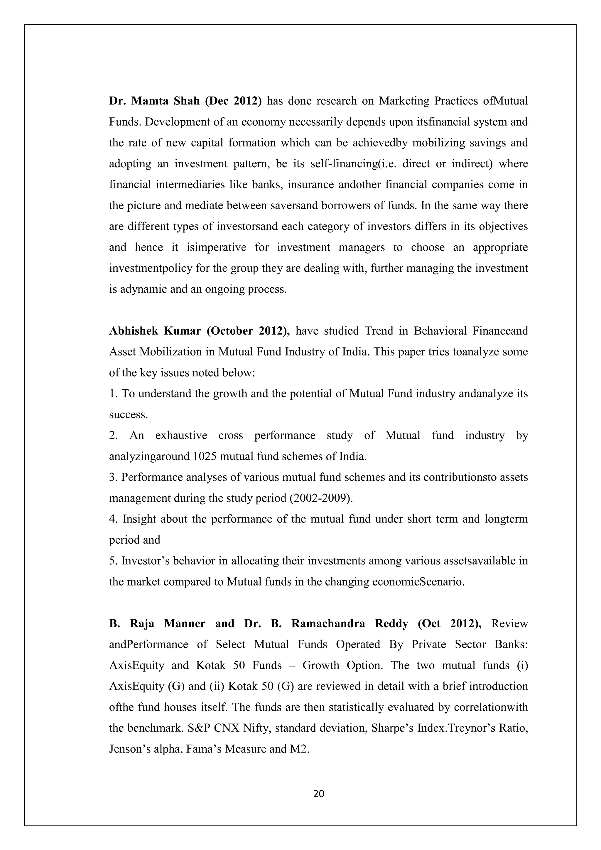 20
Dr. Mamta Shah (Dec 2012) has done research on Marketing Practices ofMutual
Funds. Development of an economy necessarily depends upon itsfinancial system and
the rate of new capital formation which can be achievedby mobilizing savings and
adopting an investment pattern, be its self-financing(i.e. direct or indirect) where
financial intermediaries like banks, insurance andother financial companies come in
the picture and mediate between saversand borrowers of funds. In the same way there
are different types of investorsand each category of investors differs in its objectives
and hence it isimperative for investment managers to choose an appropriate
investmentpolicy for the group they are dealing with, further managing the investment
is adynamic and an ongoing process.
Abhishek Kumar (October 2012), have studied Trend in Behavioral Financeand
Asset Mobilization in Mutual Fund Industry of India. This paper tries toanalyze some
of the key issues noted below:
1. To understand the growth and the potential of Mutual Fund industry andanalyze its
success.
2. An exhaustive cross performance study of Mutual fund industry by
analyzingaround 1025 mutual fund schemes of India.
3. Performance analyses of various mutual fund schemes and its contributionsto assets
management during the study period (2002-2009).
4. Insight about the performance of the mutual fund under short term and longterm
period and
5. Investor’s behavior in allocating their investments among various assetsavailable in
the market compared to Mutual funds in the changing economicScenario.
B. Raja Manner and Dr. B. Ramachandra Reddy (Oct 2012), Review
andPerformance of Select Mutual Funds Operated By Private Sector Banks:
AxisEquity and Kotak 50 Funds – Growth Option. The two mutual funds (i)
AxisEquity (G) and (ii) Kotak 50 (G) are reviewed in detail with a brief introduction
ofthe fund houses itself. The funds are then statistically evaluated by correlationwith
the benchmark. S&P CNX Nifty, standard deviation, Sharpe’s Index.Treynor’s Ratio,
Jenson’s alpha, Fama’s Measure and M2.
 