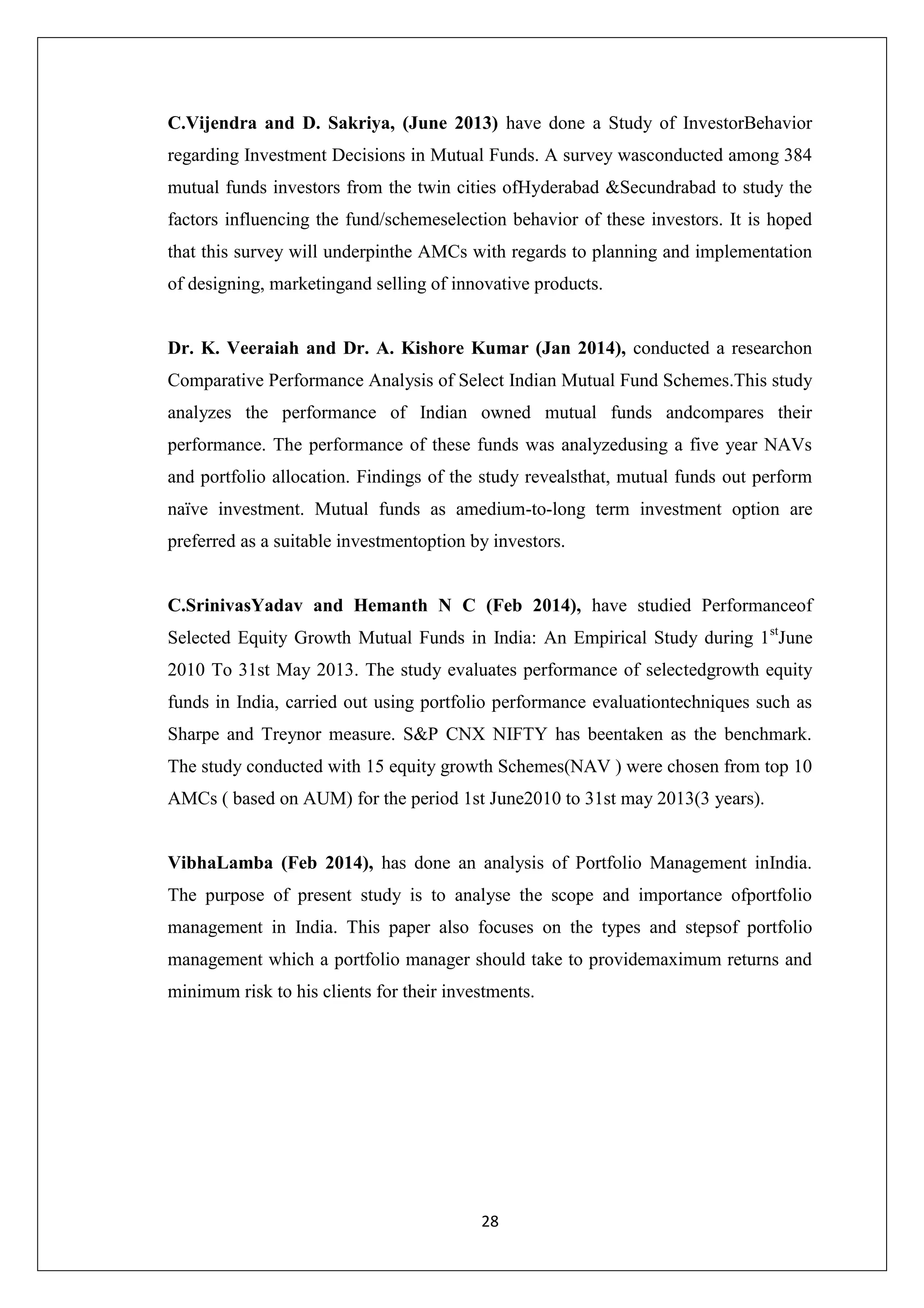 28
C.Vijendra and D. Sakriya, (June 2013) have done a Study of InvestorBehavior
regarding Investment Decisions in Mutual Funds. A survey wasconducted among 384
mutual funds investors from the twin cities ofHyderabad &Secundrabad to study the
factors influencing the fund/schemeselection behavior of these investors. It is hoped
that this survey will underpinthe AMCs with regards to planning and implementation
of designing, marketingand selling of innovative products.
Dr. K. Veeraiah and Dr. A. Kishore Kumar (Jan 2014), conducted a researchon
Comparative Performance Analysis of Select Indian Mutual Fund Schemes.This study
analyzes the performance of Indian owned mutual funds andcompares their
performance. The performance of these funds was analyzedusing a five year NAVs
and portfolio allocation. Findings of the study revealsthat, mutual funds out perform
naïve investment. Mutual funds as amedium-to-long term investment option are
preferred as a suitable investmentoption by investors.
C.SrinivasYadav and Hemanth N C (Feb 2014), have studied Performanceof
Selected Equity Growth Mutual Funds in India: An Empirical Study during 1st
June
2010 To 31st May 2013. The study evaluates performance of selectedgrowth equity
funds in India, carried out using portfolio performance evaluationtechniques such as
Sharpe and Treynor measure. S&P CNX NIFTY has beentaken as the benchmark.
The study conducted with 15 equity growth Schemes(NAV ) were chosen from top 10
AMCs ( based on AUM) for the period 1st June2010 to 31st may 2013(3 years).
VibhaLamba (Feb 2014), has done an analysis of Portfolio Management inIndia.
The purpose of present study is to analyse the scope and importance ofportfolio
management in India. This paper also focuses on the types and stepsof portfolio
management which a portfolio manager should take to providemaximum returns and
minimum risk to his clients for their investments.
 