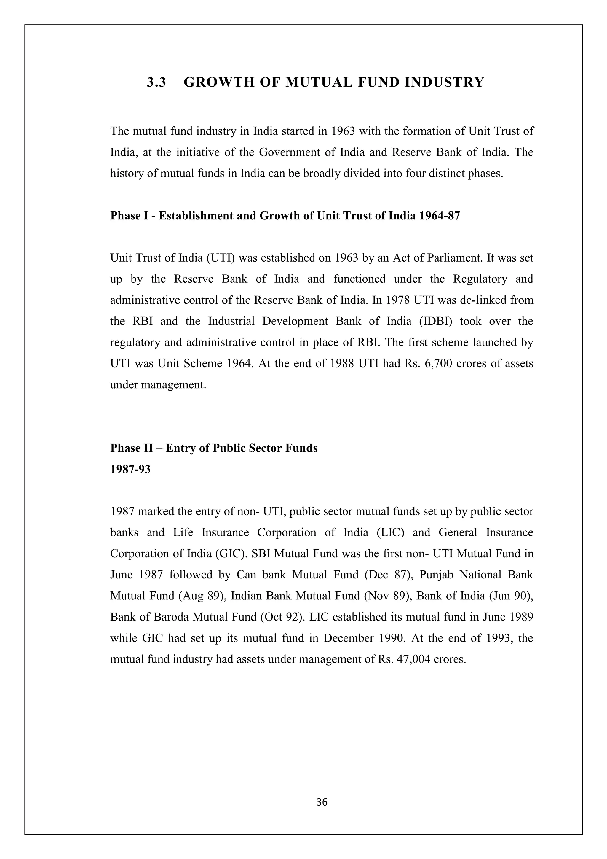 36
3.3 GROWTH OF MUTUAL FUND INDUSTRY
The mutual fund industry in India started in 1963 with the formation of Unit Trust of
India, at the initiative of the Government of India and Reserve Bank of India. The
history of mutual funds in India can be broadly divided into four distinct phases.
Phase I - Establishment and Growth of Unit Trust of India 1964-87
Unit Trust of India (UTI) was established on 1963 by an Act of Parliament. It was set
up by the Reserve Bank of India and functioned under the Regulatory and
administrative control of the Reserve Bank of India. In 1978 UTI was de-linked from
the RBI and the Industrial Development Bank of India (IDBI) took over the
regulatory and administrative control in place of RBI. The first scheme launched by
UTI was Unit Scheme 1964. At the end of 1988 UTI had Rs. 6,700 crores of assets
under management.
Phase II – Entry of Public Sector Funds
1987-93
1987 marked the entry of non- UTI, public sector mutual funds set up by public sector
banks and Life Insurance Corporation of India (LIC) and General Insurance
Corporation of India (GIC). SBI Mutual Fund was the first non- UTI Mutual Fund in
June 1987 followed by Can bank Mutual Fund (Dec 87), Punjab National Bank
Mutual Fund (Aug 89), Indian Bank Mutual Fund (Nov 89), Bank of India (Jun 90),
Bank of Baroda Mutual Fund (Oct 92). LIC established its mutual fund in June 1989
while GIC had set up its mutual fund in December 1990. At the end of 1993, the
mutual fund industry had assets under management of Rs. 47,004 crores.
 