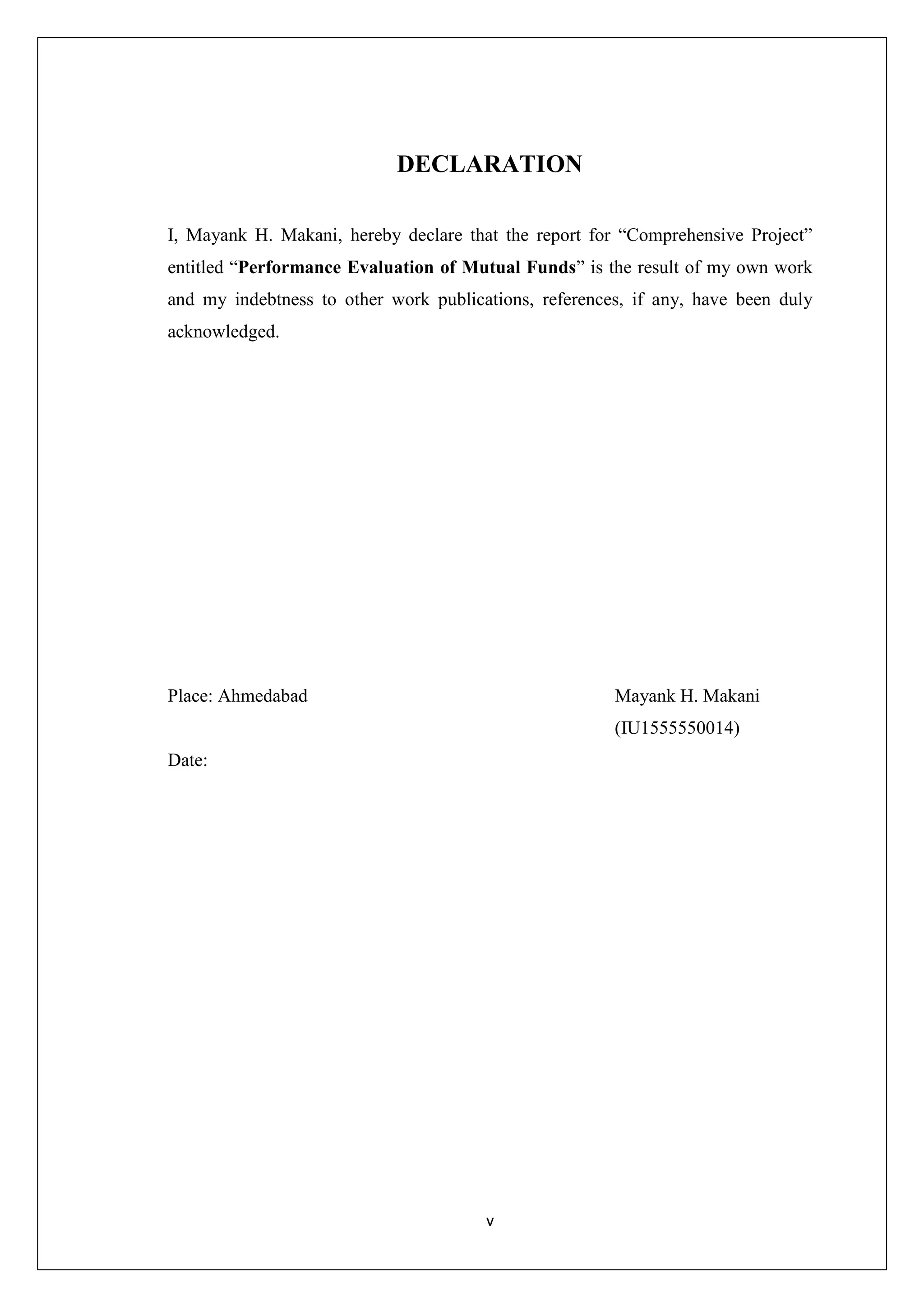 v
DECLARATION
I, Mayank H. Makani, hereby declare that the report for “Comprehensive Project”
entitled “Performance Evaluation of Mutual Funds” is the result of my own work
and my indebtness to other work publications, references, if any, have been duly
acknowledged.
Place: Ahmedabad Mayank H. Makani
(IU1555550014)
Date:
 