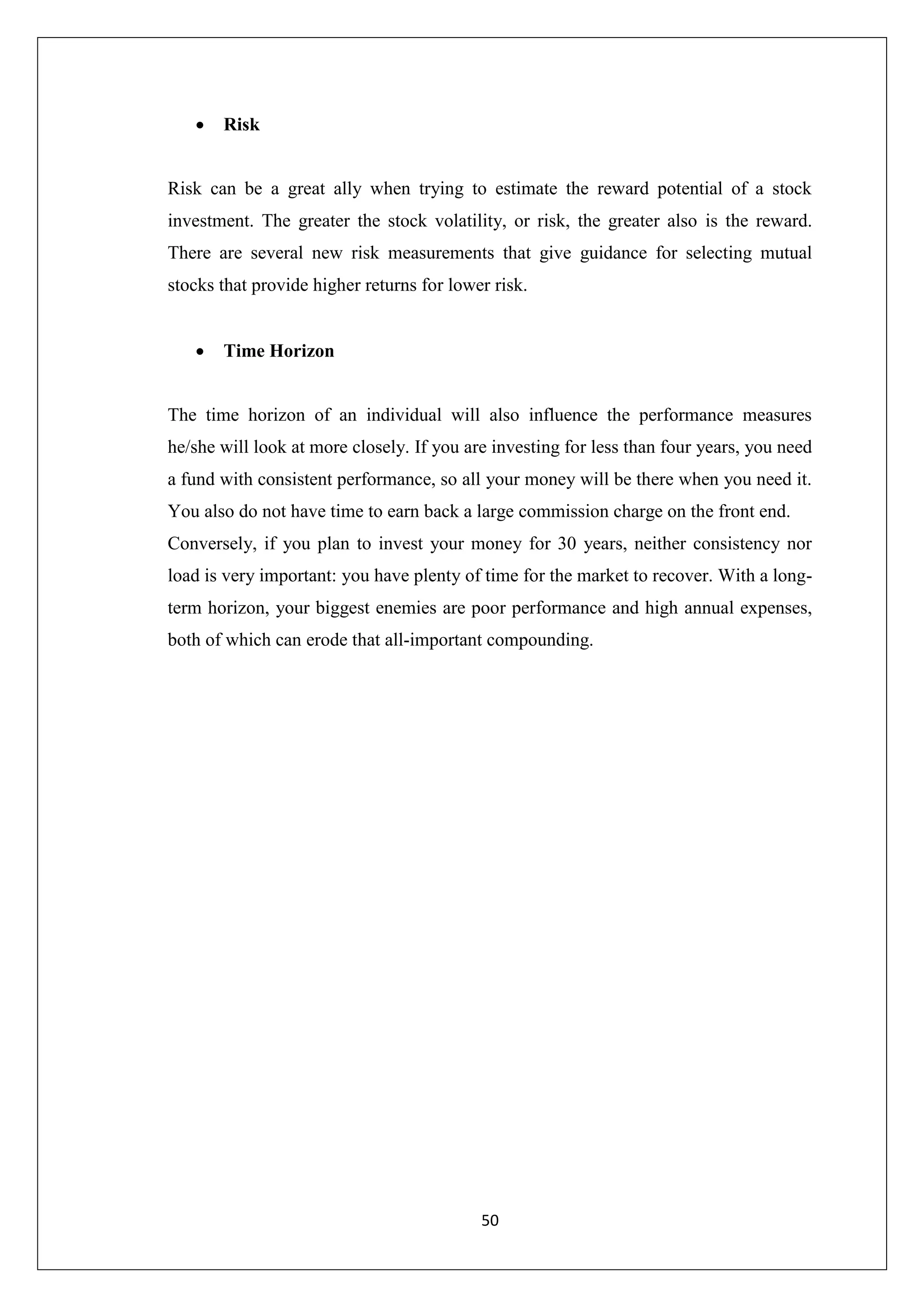 50
 Risk
Risk can be a great ally when trying to estimate the reward potential of a stock
investment. The greater the stock volatility, or risk, the greater also is the reward.
There are several new risk measurements that give guidance for selecting mutual
stocks that provide higher returns for lower risk.
 Time Horizon
The time horizon of an individual will also influence the performance measures
he/she will look at more closely. If you are investing for less than four years, you need
a fund with consistent performance, so all your money will be there when you need it.
You also do not have time to earn back a large commission charge on the front end.
Conversely, if you plan to invest your money for 30 years, neither consistency nor
load is very important: you have plenty of time for the market to recover. With a long-
term horizon, your biggest enemies are poor performance and high annual expenses,
both of which can erode that all-important compounding.
 