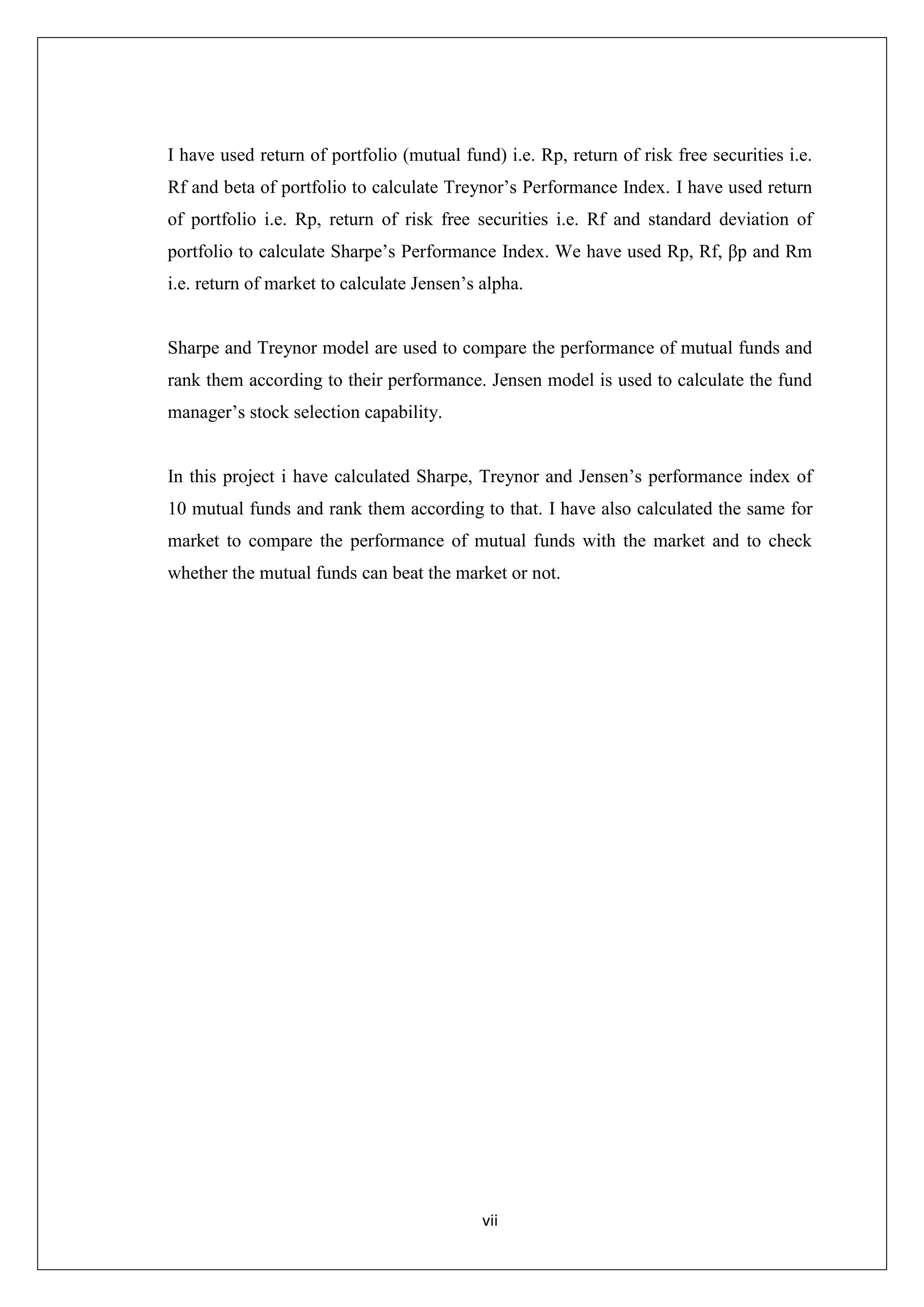 vii
I have used return of portfolio (mutual fund) i.e. Rp, return of risk free securities i.e.
Rf and beta of portfolio to calculate Treynor’s Performance Index. I have used return
of portfolio i.e. Rp, return of risk free securities i.e. Rf and standard deviation of
portfolio to calculate Sharpe’s Performance Index. We have used Rp, Rf, βp and Rm
i.e. return of market to calculate Jensen’s alpha.
Sharpe and Treynor model are used to compare the performance of mutual funds and
rank them according to their performance. Jensen model is used to calculate the fund
manager’s stock selection capability.
In this project i have calculated Sharpe, Treynor and Jensen’s performance index of
10 mutual funds and rank them according to that. I have also calculated the same for
market to compare the performance of mutual funds with the market and to check
whether the mutual funds can beat the market or not.
 