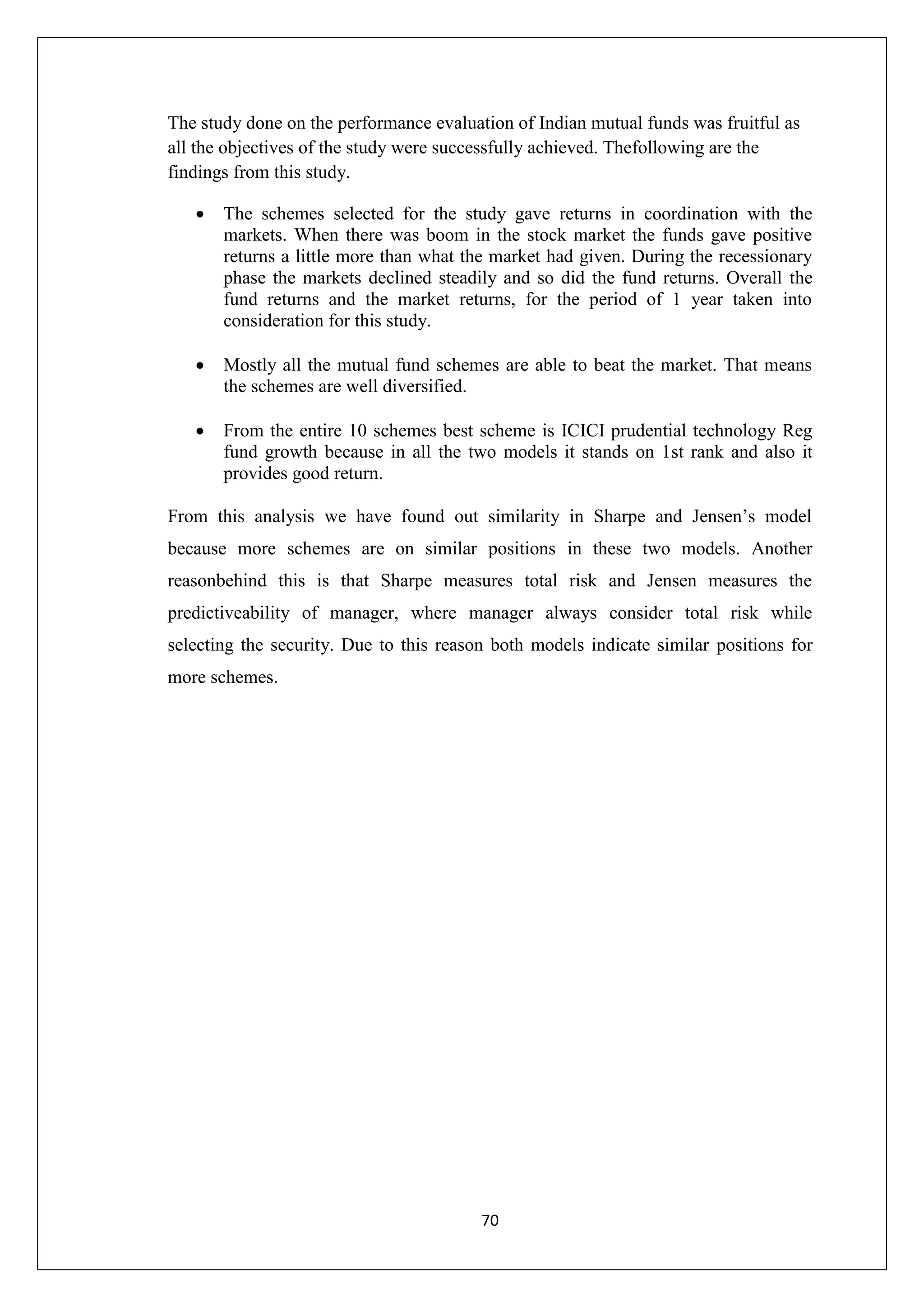 70
The study done on the performance evaluation of Indian mutual funds was fruitful as
all the objectives of the study were successfully achieved. Thefollowing are the
findings from this study.
 The schemes selected for the study gave returns in coordination with the
markets. When there was boom in the stock market the funds gave positive
returns a little more than what the market had given. During the recessionary
phase the markets declined steadily and so did the fund returns. Overall the
fund returns and the market returns, for the period of 1 year taken into
consideration for this study.
 Mostly all the mutual fund schemes are able to beat the market. That means
the schemes are well diversified.
 From the entire 10 schemes best scheme is ICICI prudential technology Reg
fund growth because in all the two models it stands on 1st rank and also it
provides good return.
From this analysis we have found out similarity in Sharpe and Jensen’s model
because more schemes are on similar positions in these two models. Another
reasonbehind this is that Sharpe measures total risk and Jensen measures the
predictiveability of manager, where manager always consider total risk while
selecting the security. Due to this reason both models indicate similar positions for
more schemes.
 