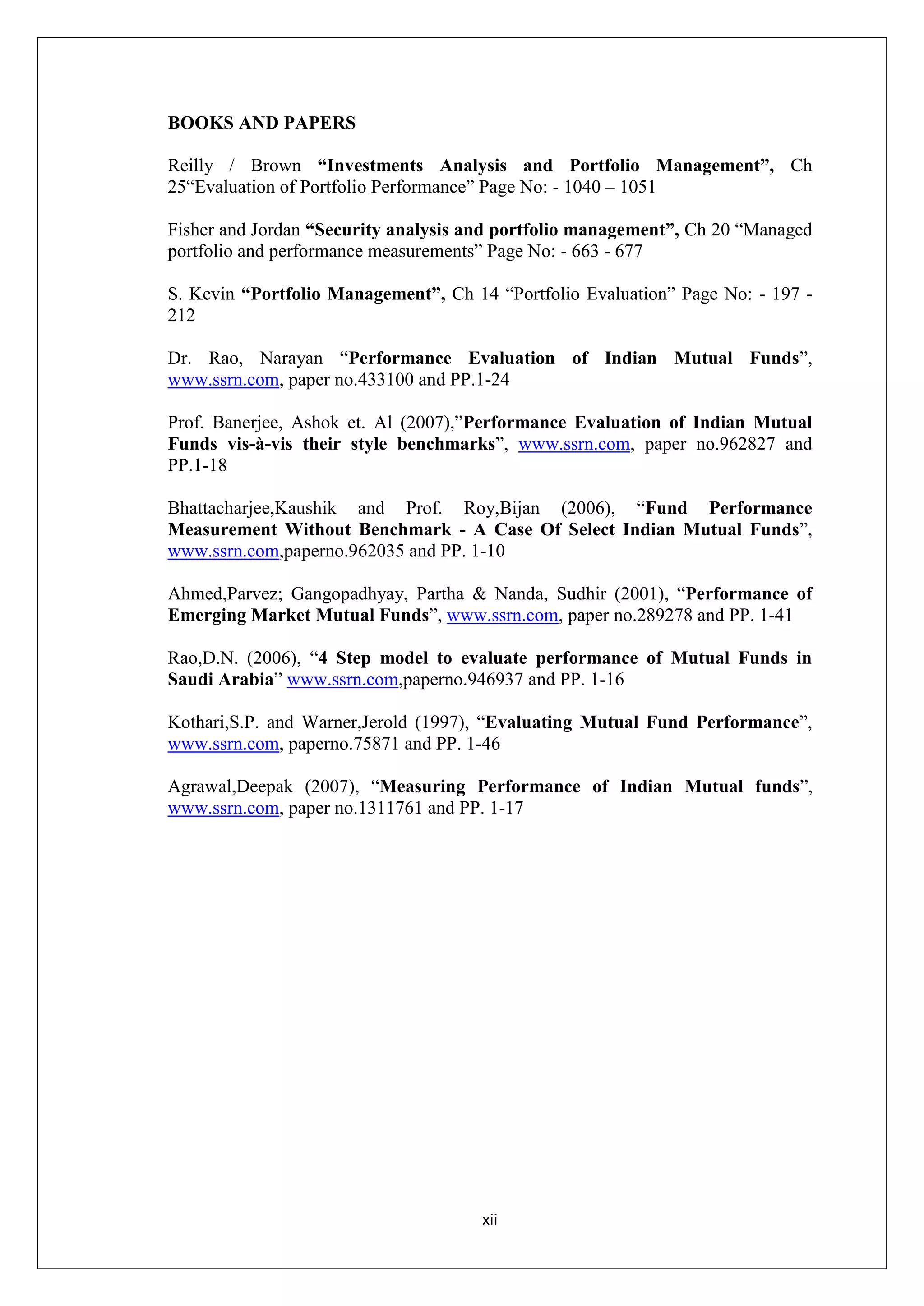 xii
BOOKS AND PAPERS
Reilly / Brown “Investments Analysis and Portfolio Management”, Ch
25“Evaluation of Portfolio Performance” Page No: - 1040 – 1051
Fisher and Jordan “Security analysis and portfolio management”, Ch 20 “Managed
portfolio and performance measurements” Page No: - 663 - 677
S. Kevin “Portfolio Management”, Ch 14 “Portfolio Evaluation” Page No: - 197 -
212
Dr. Rao, Narayan “Performance Evaluation of Indian Mutual Funds”,
www.ssrn.com, paper no.433100 and PP.1-24
Prof. Banerjee, Ashok et. Al (2007),”Performance Evaluation of Indian Mutual
Funds vis-à-vis their style benchmarks”, www.ssrn.com, paper no.962827 and
PP.1-18
Bhattacharjee,Kaushik and Prof. Roy,Bijan (2006), “Fund Performance
Measurement Without Benchmark - A Case Of Select Indian Mutual Funds”,
www.ssrn.com,paperno.962035 and PP. 1-10
Ahmed,Parvez; Gangopadhyay, Partha & Nanda, Sudhir (2001), “Performance of
Emerging Market Mutual Funds”, www.ssrn.com, paper no.289278 and PP. 1-41
Rao,D.N. (2006), “4 Step model to evaluate performance of Mutual Funds in
Saudi Arabia” www.ssrn.com,paperno.946937 and PP. 1-16
Kothari,S.P. and Warner,Jerold (1997), “Evaluating Mutual Fund Performance”,
www.ssrn.com, paperno.75871 and PP. 1-46
Agrawal,Deepak (2007), “Measuring Performance of Indian Mutual funds”,
www.ssrn.com, paper no.1311761 and PP. 1-17
 
