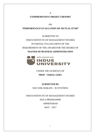 i
A
COMPREHENSIVE PROJECT REPORT
ON
“PERFORMANCE EVALUATION OF MUTUAL FUND”
SUBMITTED TO
INDUS INSTITUTE OF MANAGEMENT STUDIES
IN PARTIAL FULLFILLMENT OF THE
REQUIREMENT OF THE AWARD FOR THE DEGREE OF
MASTER OF BUSINESS ADMINISTRATION
UNDER THE GUIDENCE OF
PROF. VISHAL GOEL
SUBMITTED BY
MAYANK MAKANI – IU1555550014
INDUS INSTITUTE OF MANAGEMENT STUDIES
M.B.A PROGRAMME
AHMEDABAD
MAY – 2017
 