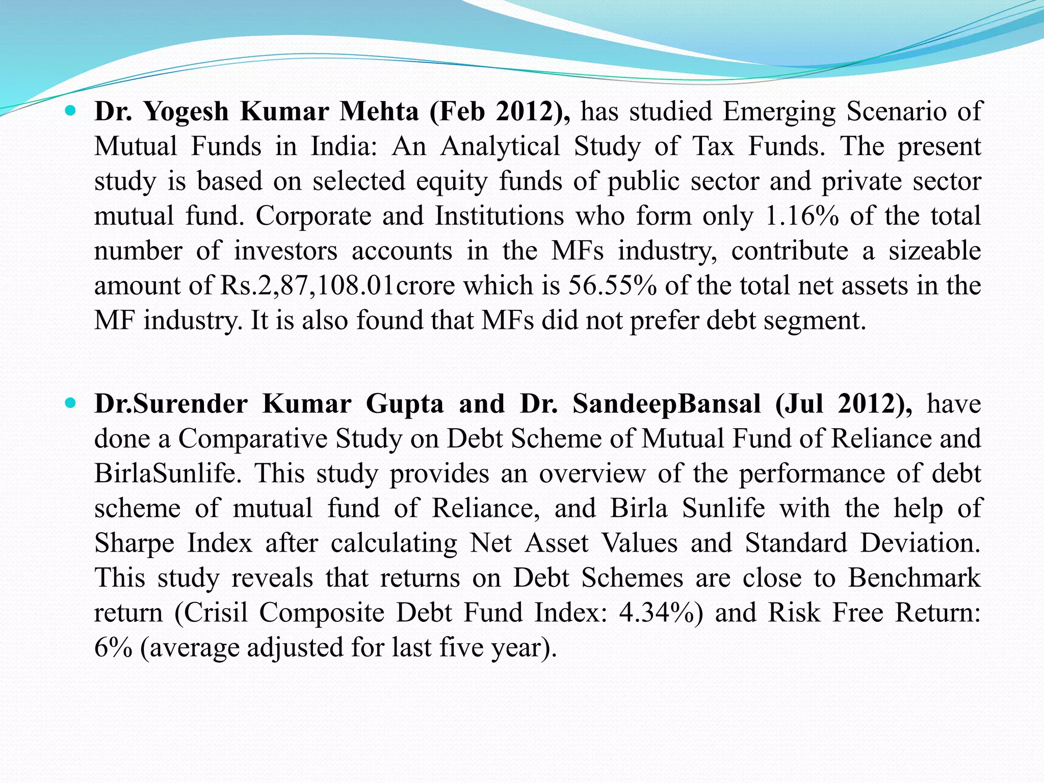  Dr. Yogesh Kumar Mehta (Feb 2012), has studied Emerging Scenario of
Mutual Funds in India: An Analytical Study of Tax Funds. The present
study is based on selected equity funds of public sector and private sector
mutual fund. Corporate and Institutions who form only 1.16% of the total
number of investors accounts in the MFs industry, contribute a sizeable
amount of Rs.2,87,108.01crore which is 56.55% of the total net assets in the
MF industry. It is also found that MFs did not prefer debt segment.
 Dr.Surender Kumar Gupta and Dr. SandeepBansal (Jul 2012), have
done a Comparative Study on Debt Scheme of Mutual Fund of Reliance and
BirlaSunlife. This study provides an overview of the performance of debt
scheme of mutual fund of Reliance, and Birla Sunlife with the help of
Sharpe Index after calculating Net Asset Values and Standard Deviation.
This study reveals that returns on Debt Schemes are close to Benchmark
return (Crisil Composite Debt Fund Index: 4.34%) and Risk Free Return:
6% (average adjusted for last five year).
 