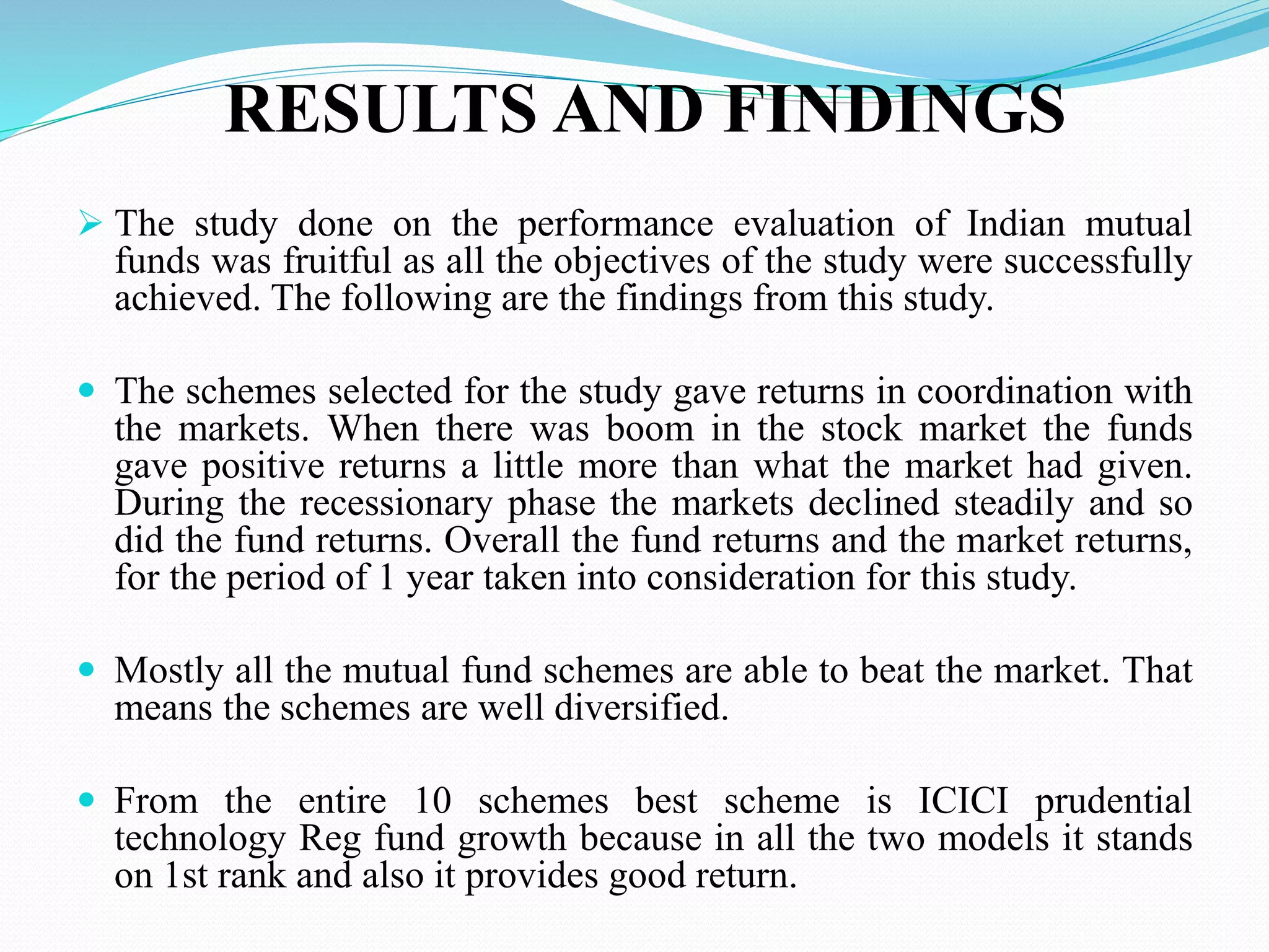 RESULTS AND FINDINGS
 The study done on the performance evaluation of Indian mutual
funds was fruitful as all the objectives of the study were successfully
achieved. The following are the findings from this study.
 The schemes selected for the study gave returns in coordination with
the markets. When there was boom in the stock market the funds
gave positive returns a little more than what the market had given.
During the recessionary phase the markets declined steadily and so
did the fund returns. Overall the fund returns and the market returns,
for the period of 1 year taken into consideration for this study.
 Mostly all the mutual fund schemes are able to beat the market. That
means the schemes are well diversified.
 From the entire 10 schemes best scheme is ICICI prudential
technology Reg fund growth because in all the two models it stands
on 1st rank and also it provides good return.
 