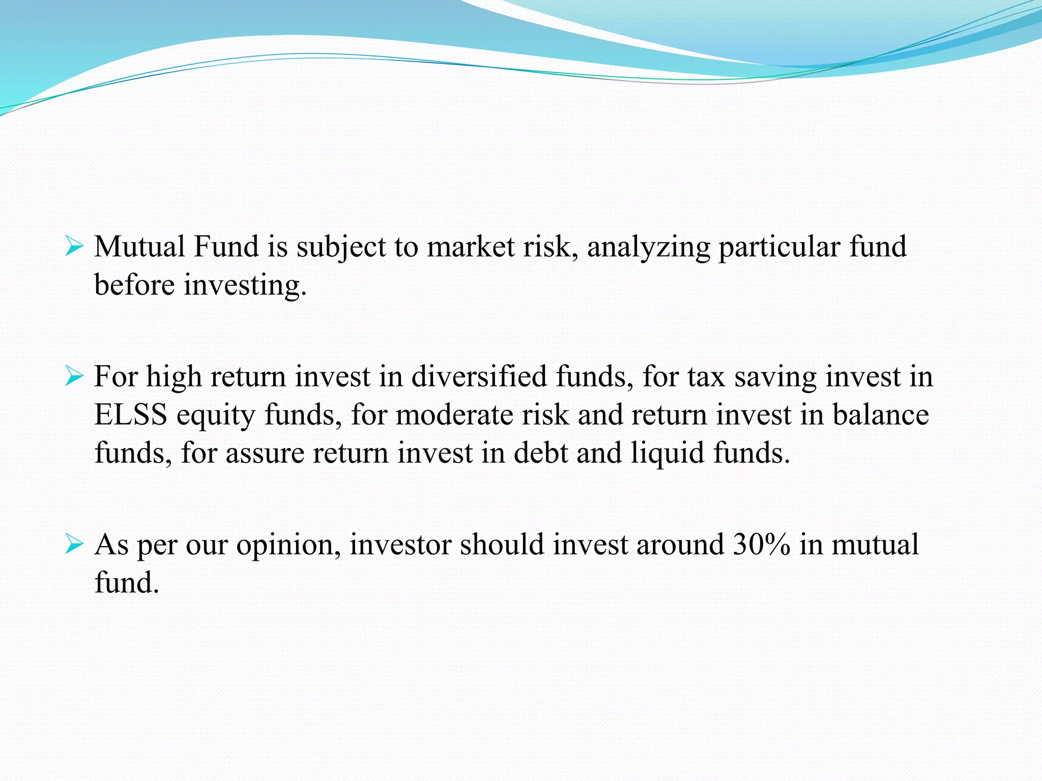  Mutual Fund is subject to market risk, analyzing particular fund
before investing.
 For high return invest in diversified funds, for tax saving invest in
ELSS equity funds, for moderate risk and return invest in balance
funds, for assure return invest in debt and liquid funds.
 As per our opinion, investor should invest around 30% in mutual
fund.
 