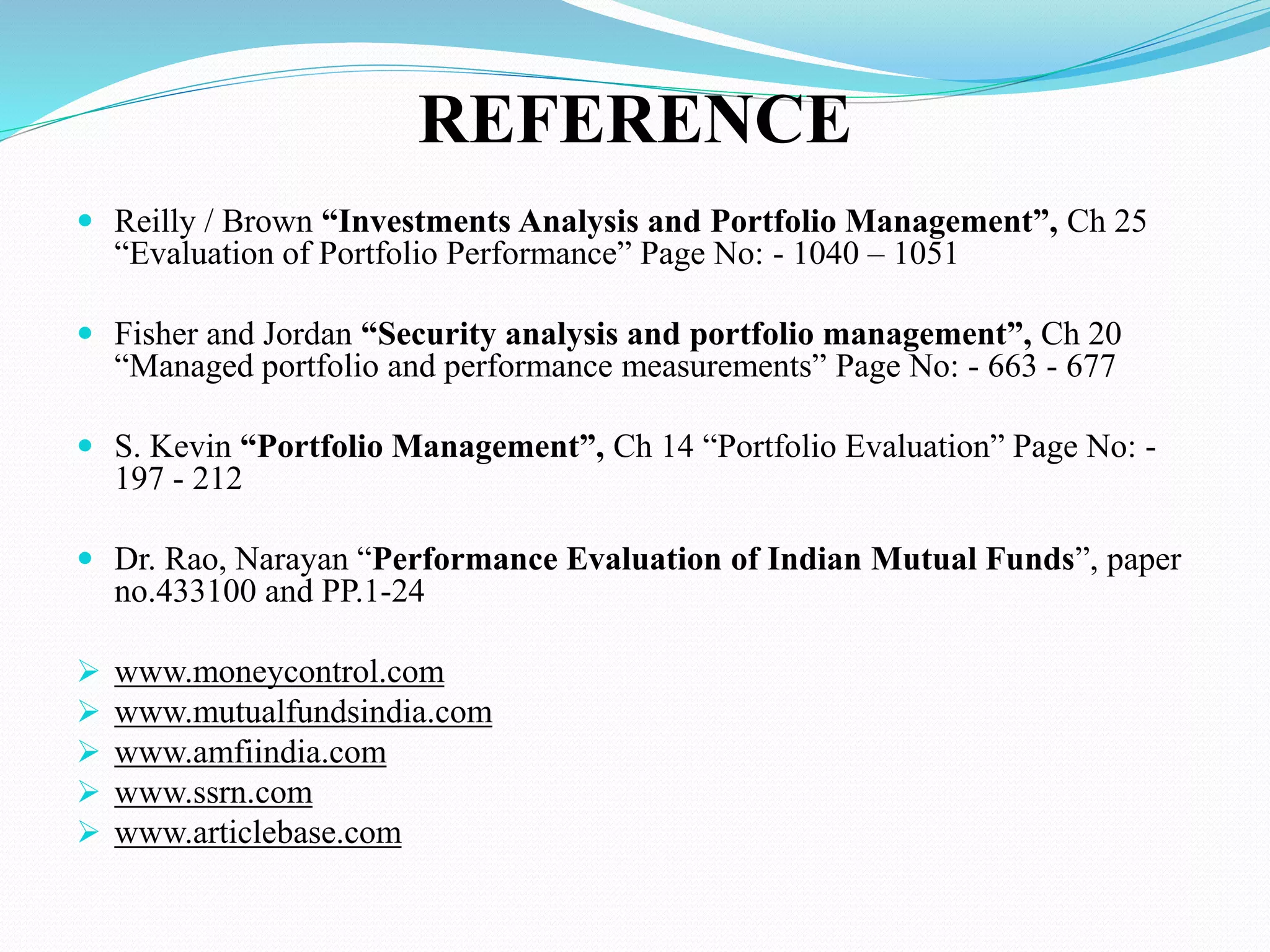 REFERENCE
 Reilly / Brown “Investments Analysis and Portfolio Management”, Ch 25
“Evaluation of Portfolio Performance” Page No: - 1040 – 1051
 Fisher and Jordan “Security analysis and portfolio management”, Ch 20
“Managed portfolio and performance measurements” Page No: - 663 - 677
 S. Kevin “Portfolio Management”, Ch 14 “Portfolio Evaluation” Page No: -
197 - 212
 Dr. Rao, Narayan “Performance Evaluation of Indian Mutual Funds”, paper
no.433100 and PP.1-24
 www.moneycontrol.com
 www.mutualfundsindia.com
 www.amfiindia.com
 www.ssrn.com
 www.articlebase.com
 