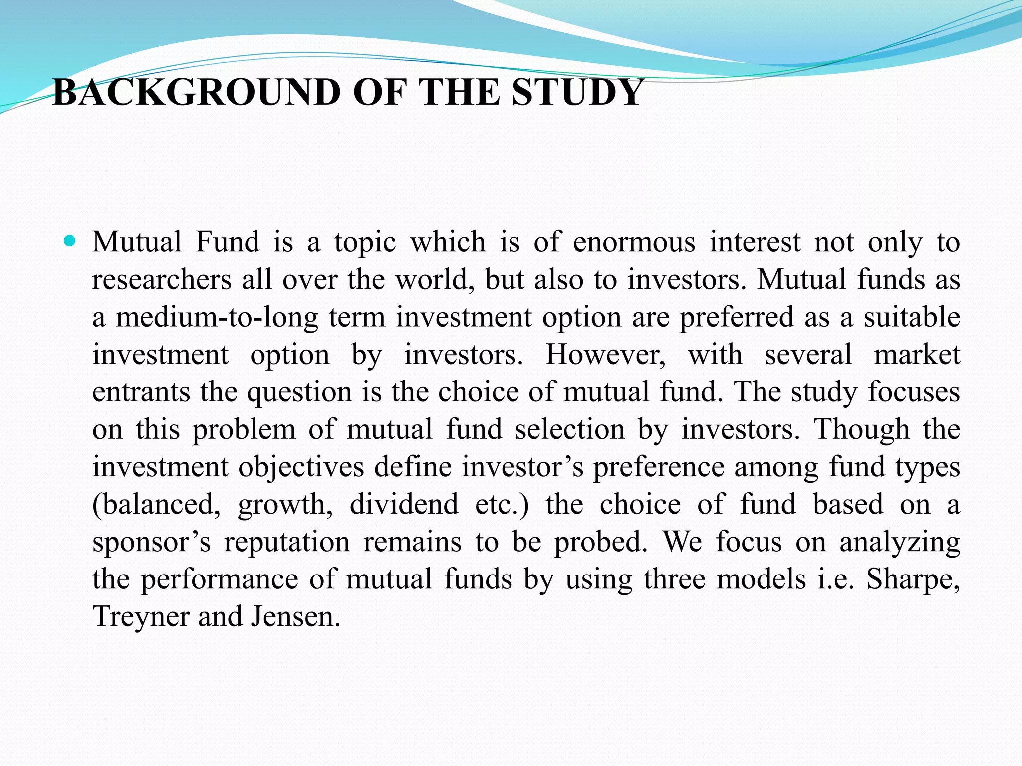 BACKGROUND OF THE STUDY
 Mutual Fund is a topic which is of enormous interest not only to
researchers all over the world, but also to investors. Mutual funds as
a medium-to-long term investment option are preferred as a suitable
investment option by investors. However, with several market
entrants the question is the choice of mutual fund. The study focuses
on this problem of mutual fund selection by investors. Though the
investment objectives define investor’s preference among fund types
(balanced, growth, dividend etc.) the choice of fund based on a
sponsor’s reputation remains to be probed. We focus on analyzing
the performance of mutual funds by using three models i.e. Sharpe,
Treyner and Jensen.
 