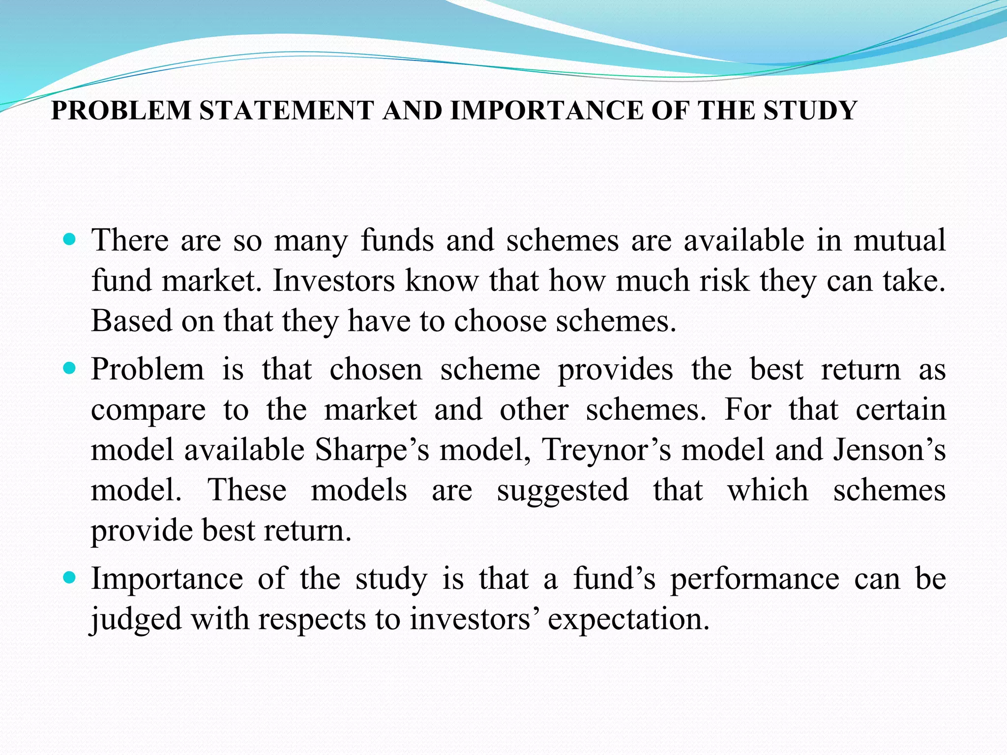 PROBLEM STATEMENT AND IMPORTANCE OF THE STUDY
 There are so many funds and schemes are available in mutual
fund market. Investors know that how much risk they can take.
Based on that they have to choose schemes.
 Problem is that chosen scheme provides the best return as
compare to the market and other schemes. For that certain
model available Sharpe’s model, Treynor’s model and Jenson’s
model. These models are suggested that which schemes
provide best return.
 Importance of the study is that a fund’s performance can be
judged with respects to investors’ expectation.
 