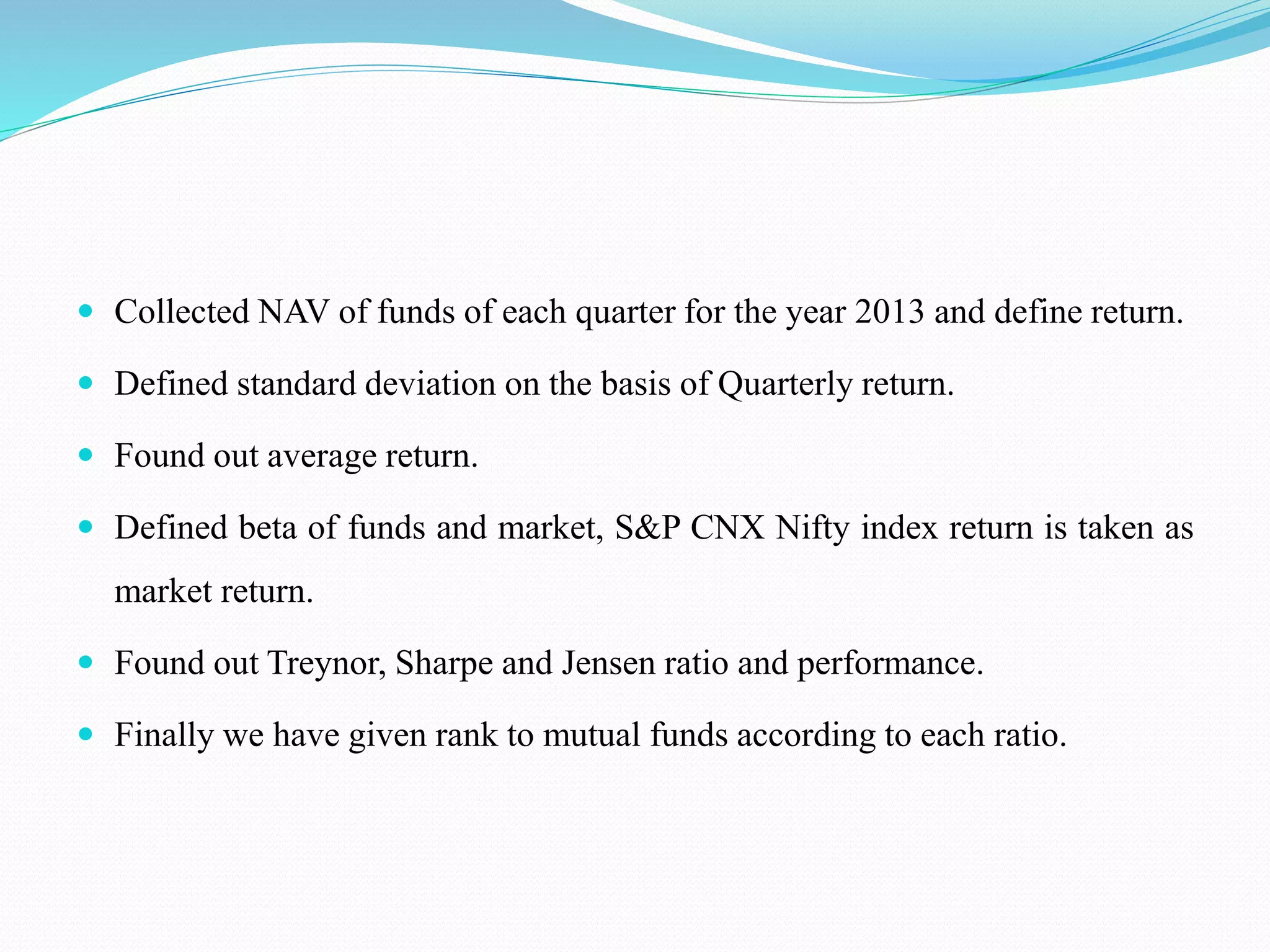  Collected NAV of funds of each quarter for the year 2013 and define return.
 Defined standard deviation on the basis of Quarterly return.
 Found out average return.
 Defined beta of funds and market, S&P CNX Nifty index return is taken as
market return.
 Found out Treynor, Sharpe and Jensen ratio and performance.
 Finally we have given rank to mutual funds according to each ratio.
 