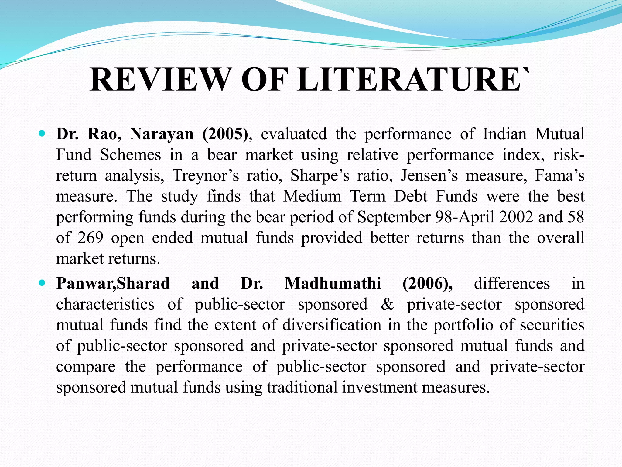 REVIEW OF LITERATURE`
 Dr. Rao, Narayan (2005), evaluated the performance of Indian Mutual
Fund Schemes in a bear market using relative performance index, risk-
return analysis, Treynor’s ratio, Sharpe’s ratio, Jensen’s measure, Fama’s
measure. The study finds that Medium Term Debt Funds were the best
performing funds during the bear period of September 98-April 2002 and 58
of 269 open ended mutual funds provided better returns than the overall
market returns.
 Panwar,Sharad and Dr. Madhumathi (2006), differences in
characteristics of public-sector sponsored & private-sector sponsored
mutual funds find the extent of diversification in the portfolio of securities
of public-sector sponsored and private-sector sponsored mutual funds and
compare the performance of public-sector sponsored and private-sector
sponsored mutual funds using traditional investment measures.
 