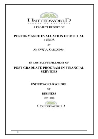 A PROJECT REPORT ON


PERFORMANCE EVALUATION OF MUTUAL
             FUNDS
                    By
         NAVNIT P. KASUNDRA



       IN PARTIAL FULFILLMENT OF

POST GRADUATE PROGRAM IN FINANCIAL
            SERVICES


        UNITEDWORLD SCHOOL
                    OF

               BUSINESS
                (2009 – 2011)




 1
 