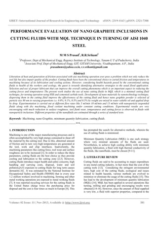 IJRET: International Journal of Research in Engineering and Technology eISSN: 2319-1163 | pISSN: 2321-7308
__________________________________________________________________________________________
Volume: 02 Issue: 11 | Nov-2013, Available @ http://www.ijret.org 381
PERFORMANCE EVALUATION OF NANO GRAPHITE INCLUSIONS IN
CUTTING FLUIDS WITH MQL TECHNIQUE IN TURNING OF AISI 1040
STEEL
M M S Prasad1
, R.R.Srikant2
1
Professor, Dept of Mechanical Engg, Regency Institute of Technology, Yanam-U T of Puducherry, India
2
Associate Prof, Dept of Mechanical Engg, GIT, GITAM University, Visakhapatnam, A.P., India
prasadmms@yahoo.co.in, r.r.srikant@gmail.com
Abstract
Liberation of heat and generation of friction associated with any machining operation ever pose a problem which not only reduce the
tool life but also impair quality of the product. Cutting fluids have been the conventional choice to curtail friction and temperatures in
machining because of its lubrication and cooling actions. However, considering health hazards posed by the conventional cutting
fluids to health of the workers and ecology, the quest is towards identifying alternative strategies to the usual flood application.
Selection and use of proper lubricant that can improve the overall cutting phenomena which is an important aspect in reducing the
cutting forces and temperatures The present work studies the use of nano cutting fluids in MQL which is a minimal cutting fluid
technique, for turning operation using HSS and cemented carbide tools. Development of nano materials by nanotechnology technique,
dispersing them in the cutting fluid improve the effectiveness of the cutting fluid and hence nano graphite powder is selected of
particle size 80 nm in varying proportions i.e. 0.0%, 0.1%, 0.3% and 0.5% by weight are mixed in water soluble oil and applied drop
by drop. Experimentation is carried out at different flow rates like 5 ml/min 10 ml/min and 15 ml/min with nanoparticle suspended
fluids along with dry machining, flood coolant machining under constant cutting conditions. Experimental results are very
encouraging with much reduction in surface roughness, tool flank wear, temperatures and cutting forces is observed in fluids with
nanoparticle inclusions. Different properties of the nanofluids are estimated through a series of standard tests.
Keywords: Machining, nano Graphite, minimum quantity lubrication, cutting fluids.
----------------------------------------------------------------------***-----------------------------------------------------------------------
1. INTRODUCTION
Machining is one of the major manufacturing processes and is
often accomplished by very high energy consumed to shear off
the material by the cutting tool. Due to this, abnormal amount
of friction and in turn very high temperatures are generated at
the tool, work and chip interfaces. Inadvertently, the
machining parameters like cutting force, tool wear and surface
roughness are to be increased [1]. In order to reduce the these
parameters, cutting fluids are the best choice as they provide
cooling and lubrication to the cutting zone [2,3]. However,
cutting fluids introduce major health and safety concerns, high
handling and carrying costs, disposal, water and soil
pollution,[4,5] exposure to cutting fluids for long term causes
dermatitis [6] . It was estimated by the National Institute for
Occupational Safety and Health (NIOSH) that in every year
1.2 million workers involved in machining, forming and other
metal working operations are exposed to metal working fluids
[7]. It was reported recycling services for the cutting fluids in
the United States charge twice the purchasing price for
disposal and the cost is four times as much in Europe [8]. This
has prompted the search for alternative methods, wherein the
use of cutting fluids is minimized.
Minimum Quantity Lubrication (MQL) is one such strategy
where very minimal amounts of the fluids are used.
Nevertheless, to achieve high cooling ability with minimum
quantity lubrication, a fluid with high thermal conductivity of
the fluids, like nanofluids, must be chosen [9-11].
2. LITERATURE REVIEW
Cutting fluids are said to be accounting to major expenditure
in any metal cutting industry, in fact more than the cost of the
cutting tools [12]. Considering the stringent environmental
laws, high cost of the cutting fluids, ecological and issues
related to health hazards, various methods are evolved to
minimize or eliminate the usage of the cutting fluids [13]. This
has lead to the development of minimum quantity lubrication
(MQL) [14]. MQL has been applied in several operations like
turning, milling and grinding and encouraging results were
obtained [14-16]. However, since the amount of fluid supplied
is very low, a fluid with superior properties, compared to the
 