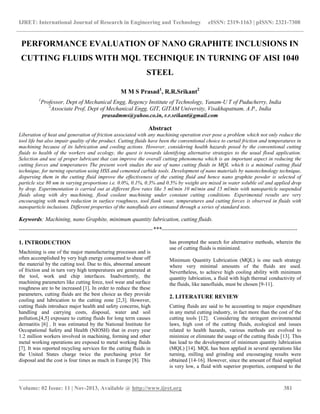 IJRET: International Journal of Research in Engineering and Technology eISSN: 2319-1163 | pISSN: 2321-7308
__________________________________________________________________________________________
Volume: 02 Issue: 11 | Nov-2013, Available @ http://www.ijret.org 381
PERFORMANCE EVALUATION OF NANO GRAPHITE INCLUSIONS IN
CUTTING FLUIDS WITH MQL TECHNIQUE IN TURNING OF AISI 1040
STEEL
M M S Prasad1
, R.R.Srikant2
1
Professor, Dept of Mechanical Engg, Regency Institute of Technology, Yanam-U T of Puducherry, India
2
Associate Prof, Dept of Mechanical Engg, GIT, GITAM University, Visakhapatnam, A.P., India
prasadmms@yahoo.co.in, r.r.srikant@gmail.com
Abstract
Liberation of heat and generation of friction associated with any machining operation ever pose a problem which not only reduce the
tool life but also impair quality of the product. Cutting fluids have been the conventional choice to curtail friction and temperatures in
machining because of its lubrication and cooling actions. However, considering health hazards posed by the conventional cutting
fluids to health of the workers and ecology, the quest is towards identifying alternative strategies to the usual flood application.
Selection and use of proper lubricant that can improve the overall cutting phenomena which is an important aspect in reducing the
cutting forces and temperatures The present work studies the use of nano cutting fluids in MQL which is a minimal cutting fluid
technique, for turning operation using HSS and cemented carbide tools. Development of nano materials by nanotechnology technique,
dispersing them in the cutting fluid improve the effectiveness of the cutting fluid and hence nano graphite powder is selected of
particle size 80 nm in varying proportions i.e. 0.0%, 0.1%, 0.3% and 0.5% by weight are mixed in water soluble oil and applied drop
by drop. Experimentation is carried out at different flow rates like 5 ml/min 10 ml/min and 15 ml/min with nanoparticle suspended
fluids along with dry machining, flood coolant machining under constant cutting conditions. Experimental results are very
encouraging with much reduction in surface roughness, tool flank wear, temperatures and cutting forces is observed in fluids with
nanoparticle inclusions. Different properties of the nanofluids are estimated through a series of standard tests.
Keywords: Machining, nano Graphite, minimum quantity lubrication, cutting fluids.
----------------------------------------------------------------------***-----------------------------------------------------------------------
1. INTRODUCTION
Machining is one of the major manufacturing processes and is
often accomplished by very high energy consumed to shear off
the material by the cutting tool. Due to this, abnormal amount
of friction and in turn very high temperatures are generated at
the tool, work and chip interfaces. Inadvertently, the
machining parameters like cutting force, tool wear and surface
roughness are to be increased [1]. In order to reduce the these
parameters, cutting fluids are the best choice as they provide
cooling and lubrication to the cutting zone [2,3]. However,
cutting fluids introduce major health and safety concerns, high
handling and carrying costs, disposal, water and soil
pollution,[4,5] exposure to cutting fluids for long term causes
dermatitis [6] . It was estimated by the National Institute for
Occupational Safety and Health (NIOSH) that in every year
1.2 million workers involved in machining, forming and other
metal working operations are exposed to metal working fluids
[7]. It was reported recycling services for the cutting fluids in
the United States charge twice the purchasing price for
disposal and the cost is four times as much in Europe [8]. This
has prompted the search for alternative methods, wherein the
use of cutting fluids is minimized.
Minimum Quantity Lubrication (MQL) is one such strategy
where very minimal amounts of the fluids are used.
Nevertheless, to achieve high cooling ability with minimum
quantity lubrication, a fluid with high thermal conductivity of
the fluids, like nanofluids, must be chosen [9-11].
2. LITERATURE REVIEW
Cutting fluids are said to be accounting to major expenditure
in any metal cutting industry, in fact more than the cost of the
cutting tools [12]. Considering the stringent environmental
laws, high cost of the cutting fluids, ecological and issues
related to health hazards, various methods are evolved to
minimize or eliminate the usage of the cutting fluids [13]. This
has lead to the development of minimum quantity lubrication
(MQL) [14]. MQL has been applied in several operations like
turning, milling and grinding and encouraging results were
obtained [14-16]. However, since the amount of fluid supplied
is very low, a fluid with superior properties, compared to the
 