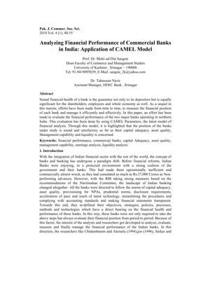 Pak. J. Commer. Soc. Sci.
2010 Vol. 4 (1), 40-55

Analyzing Financial Performance of Commercial Banks
       in India: Application of CAMEL Model
                             Prof. Dr. Mohi-ud-Din Sangmi
                  Dean Faculty of Commerce and Management Studies
                        University of Kashmir , Srinagar – 190006
                  Tel: 91-9419095039, E-Mail: sangmi_2k@yahoo.com

                                   Dr. Tabassum Nazir
                        Assistant Manager, HDFC Bank , Srinagar

Abstract
Sound financial health of a bank is the guarantee not only to its depositors but is equally
significant for the shareholders, employees and whole economy as well. As a sequel to
this maxim, efforts have been made from time to time, to measure the financial position
of each bank and manage it efficiently and effectively. In this paper, an effort has been
made to evaluate the financial performance of the two major banks operating in northern
India .This evaluation has been done by using CAMEL Parameters, the latest model of
financial analysis. Through this model, it is highlighted that the position of the banks
under study is sound and satisfactory so far as their capital adequacy, asset quality,
Management capability and liquidity is concerned.
Keywords: financial performance, commercial banks, capital Adequacy, asset quality,
management capability, earnings analysis, liquidity analysis.
1. Introduction
With the integration of Indian financial sector with the rest of the world, the concept of
banks and banking has undergone a paradigm shift. Before financial reforms, Indian
Banks were enjoying, in a protected environment with a strong cushion of the
government and their banks. This had made them operationally inefficient and
commercially almost wreck, as they had cumulated as much as Rs.37,000 Crores as Non-
performing advances. However, with the RBI taking strong measures based on the
recommendations of the Narsimahan Committee, the landscape of Indian banking
changed altogether. All the banks were directed to follow the norms of capital adequacy,
asset quality, provisioning for NPAs, prudential norms, disclosure requirements,
acceleration of pace and reach of latest technology, streamlining the procedures and
complying with accounting standards and making financial statements transparent.
Towards this end, they re-defined their objectives, strategies, policies, processes,
methods and technologies which have a direct bearing on the financial health and
performance of these banks. In this way, these banks were not only required to take the
above steps but always evaluate their financial position from period to period. Because of
this factor, the interest of the analysts and researchers got developed to analyze, evaluate,
measure and finally manage the financial performance of the Indain banks. In this
direction, the researchers like Chidambaram and Alemelu (1994),joo (1996), Sarkar and
 