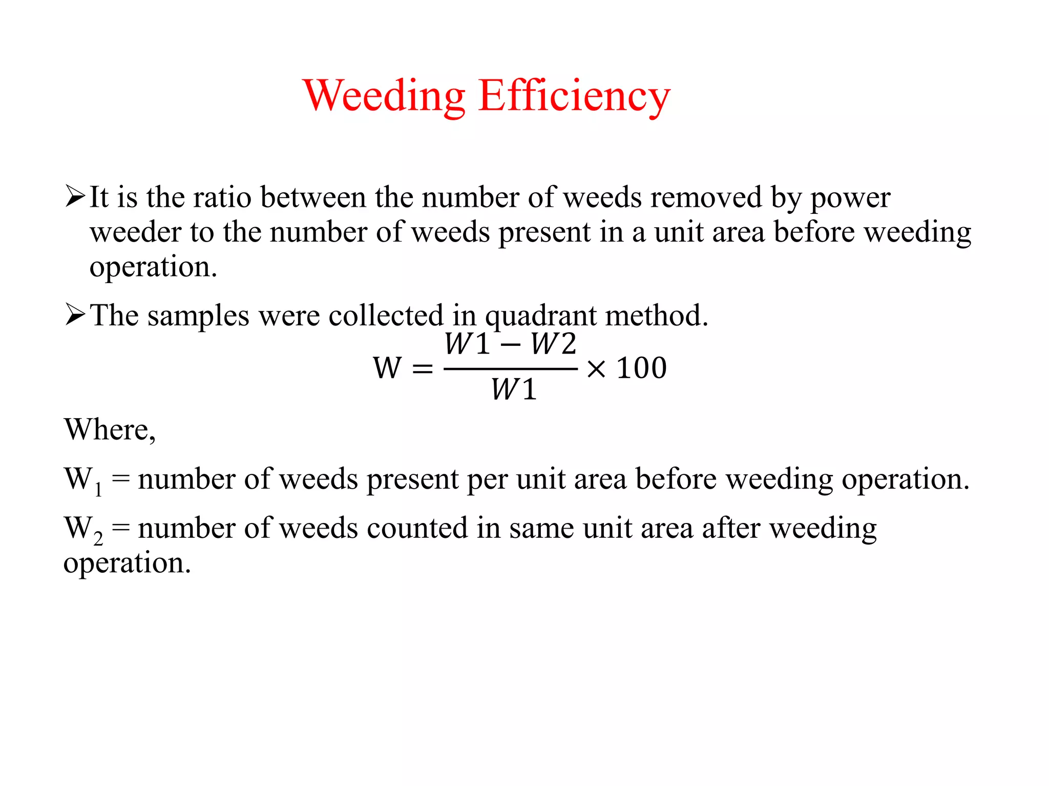 Weeding Efficiency
It is the ratio between the number of weeds removed by power
weeder to the number of weeds present in a unit area before weeding
operation.
The samples were collected in quadrant method.
W =
𝑊1 − 𝑊2
𝑊1
× 100
Where,
W1 = number of weeds present per unit area before weeding operation.
W2 = number of weeds counted in same unit area after weeding
operation.
 