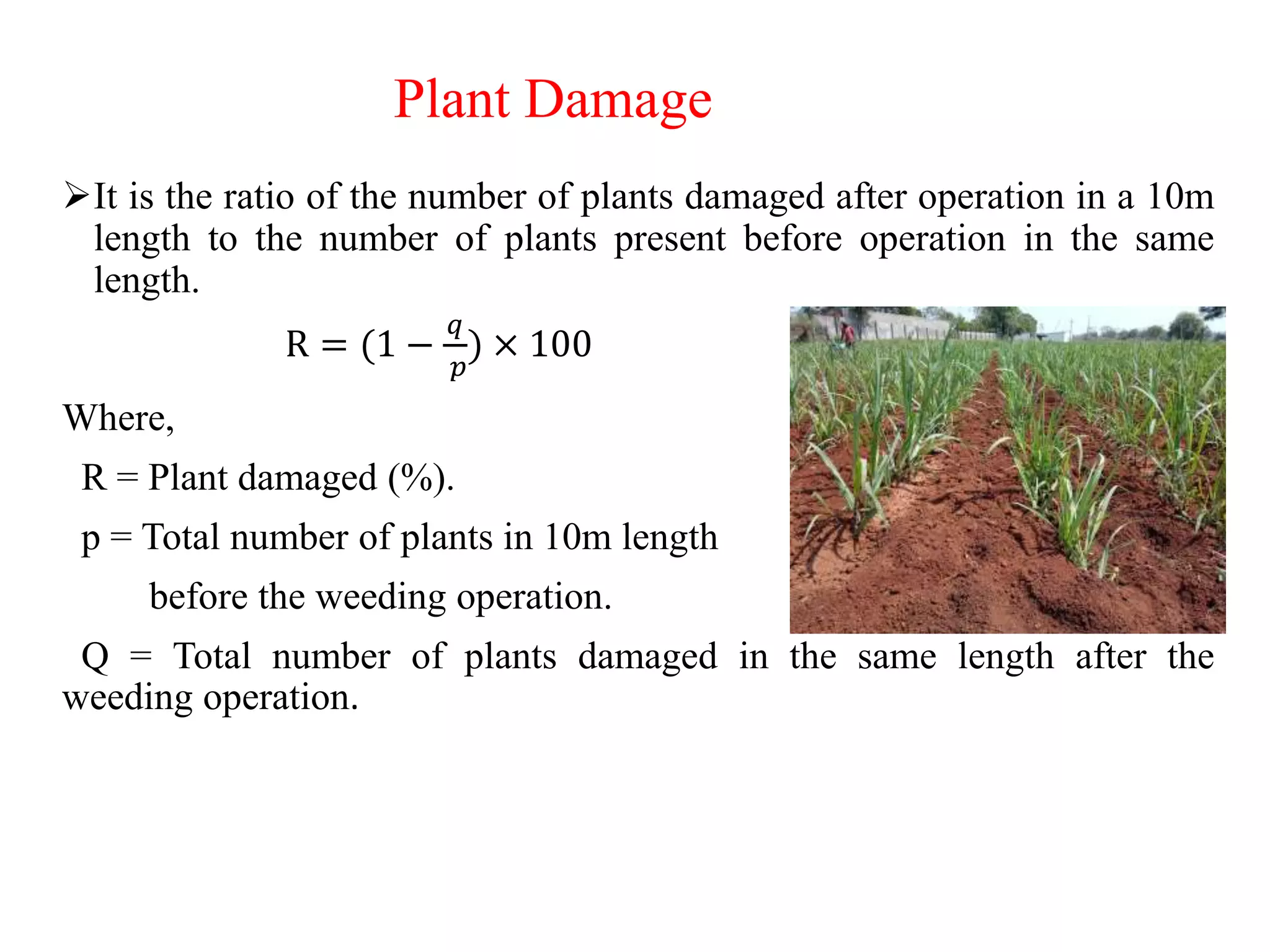 Plant Damage
It is the ratio of the number of plants damaged after operation in a 10m
length to the number of plants present before operation in the same
length.
R = (1 −
𝑞
𝑝
) × 100
Where,
R = Plant damaged (%).
p = Total number of plants in 10m length
before the weeding operation.
Q = Total number of plants damaged in the same length after the
weeding operation.
 