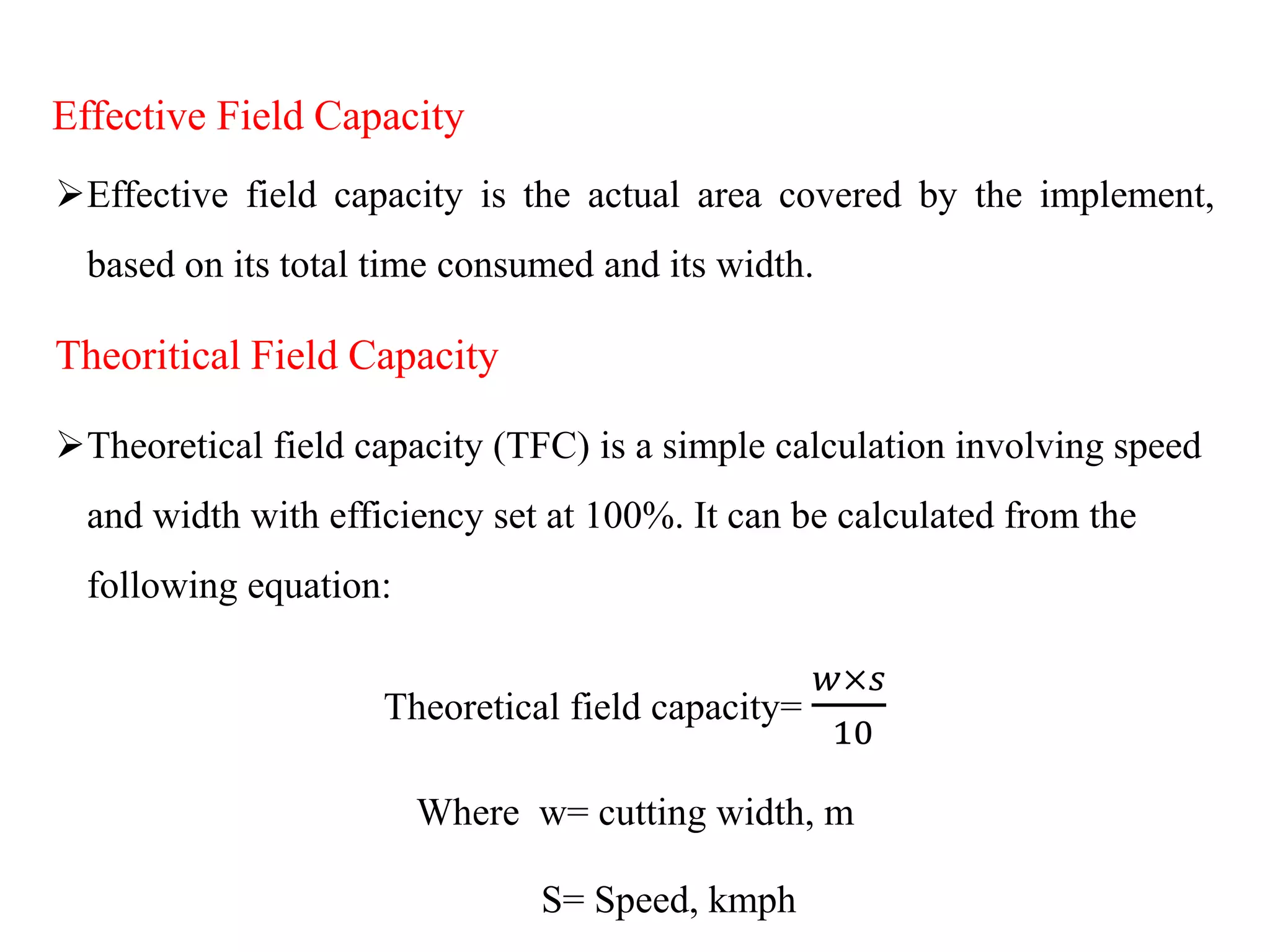 Effective Field Capacity
Effective field capacity is the actual area covered by the implement,
based on its total time consumed and its width.
Theoritical Field Capacity
Theoretical field capacity (TFC) is a simple calculation involving speed
and width with efficiency set at 100%. It can be calculated from the
following equation:
Theoretical field capacity=
𝑤×𝑠
10
Where w= cutting width, m
S= Speed, kmph
 