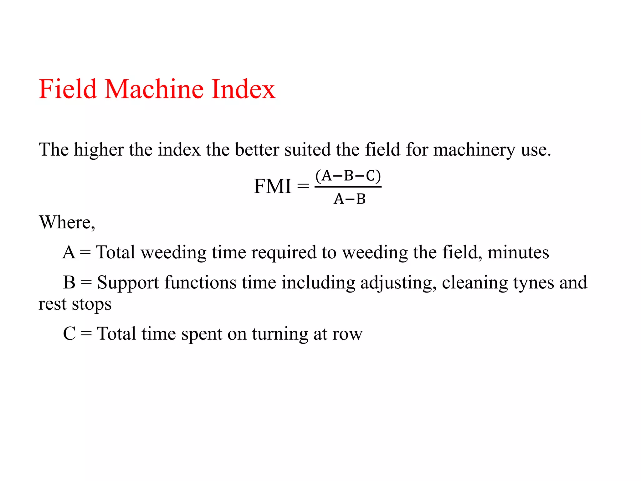 Field Machine Index
The higher the index the better suited the field for machinery use.
FMI =
(A−B−C)
A−B
Where,
A = Total weeding time required to weeding the field, minutes
B = Support functions time including adjusting, cleaning tynes and
rest stops
C = Total time spent on turning at row
 