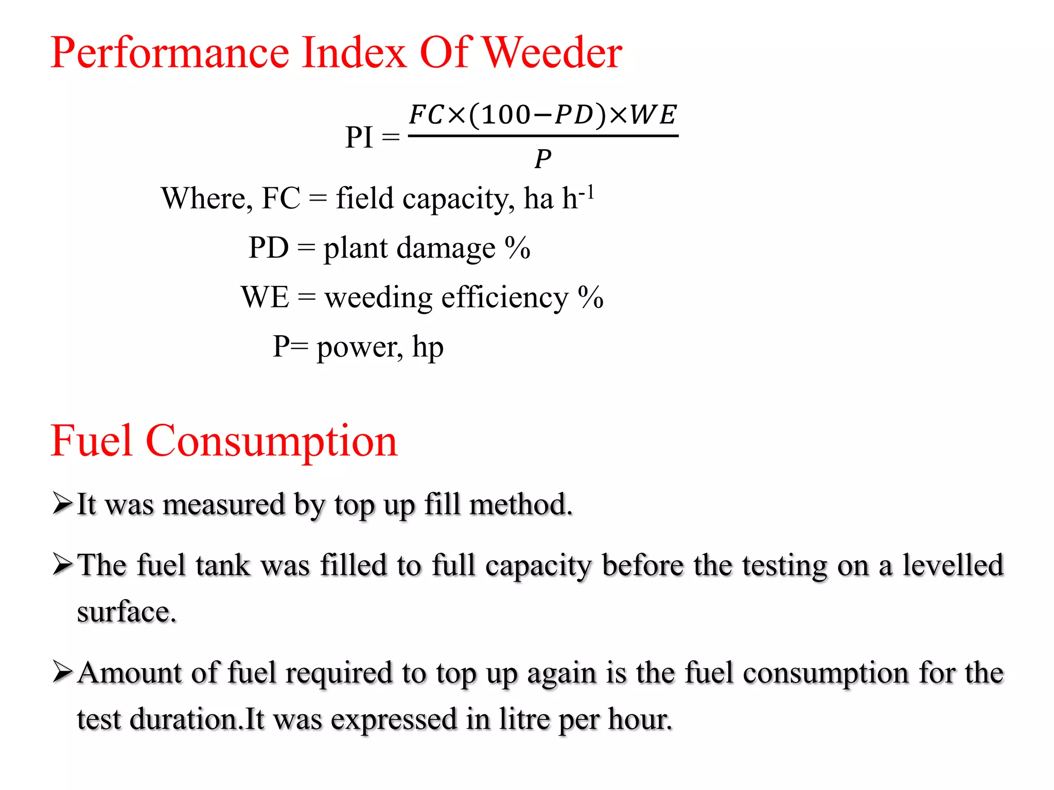 Performance Index Of Weeder
PI =
𝐹𝐶×(100−𝑃𝐷)×𝑊𝐸
𝑃
Where, FC = field capacity, ha h-1
PD = plant damage %
WE = weeding efficiency %
P= power, hp
Fuel Consumption
It was measured by top up fill method.
The fuel tank was filled to full capacity before the testing on a levelled
surface.
Amount of fuel required to top up again is the fuel consumption for the
test duration.It was expressed in litre per hour.
 