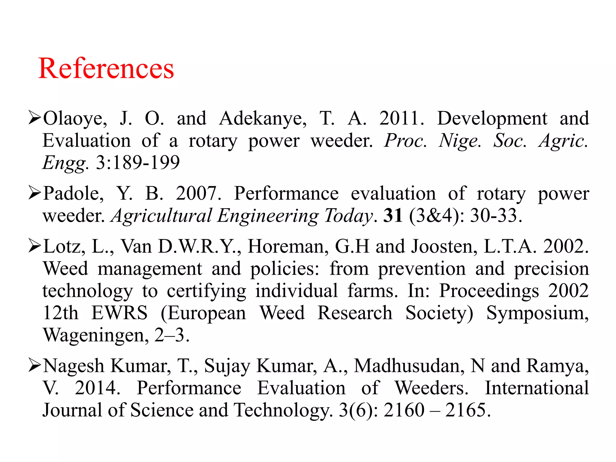 References
Olaoye, J. O. and Adekanye, T. A. 2011. Development and
Evaluation of a rotary power weeder. Proc. Nige. Soc. Agric.
Engg. 3:189-199
Padole, Y. B. 2007. Performance evaluation of rotary power
weeder. Agricultural Engineering Today. 31 (3&4): 30-33.
Lotz, L., Van D.W.R.Y., Horeman, G.H and Joosten, L.T.A. 2002.
Weed management and policies: from prevention and precision
technology to certifying individual farms. In: Proceedings 2002
12th EWRS (European Weed Research Society) Symposium,
Wageningen, 2–3.
Nagesh Kumar, T., Sujay Kumar, A., Madhusudan, N and Ramya,
V. 2014. Performance Evaluation of Weeders. International
Journal of Science and Technology. 3(6): 2160 – 2165.
 