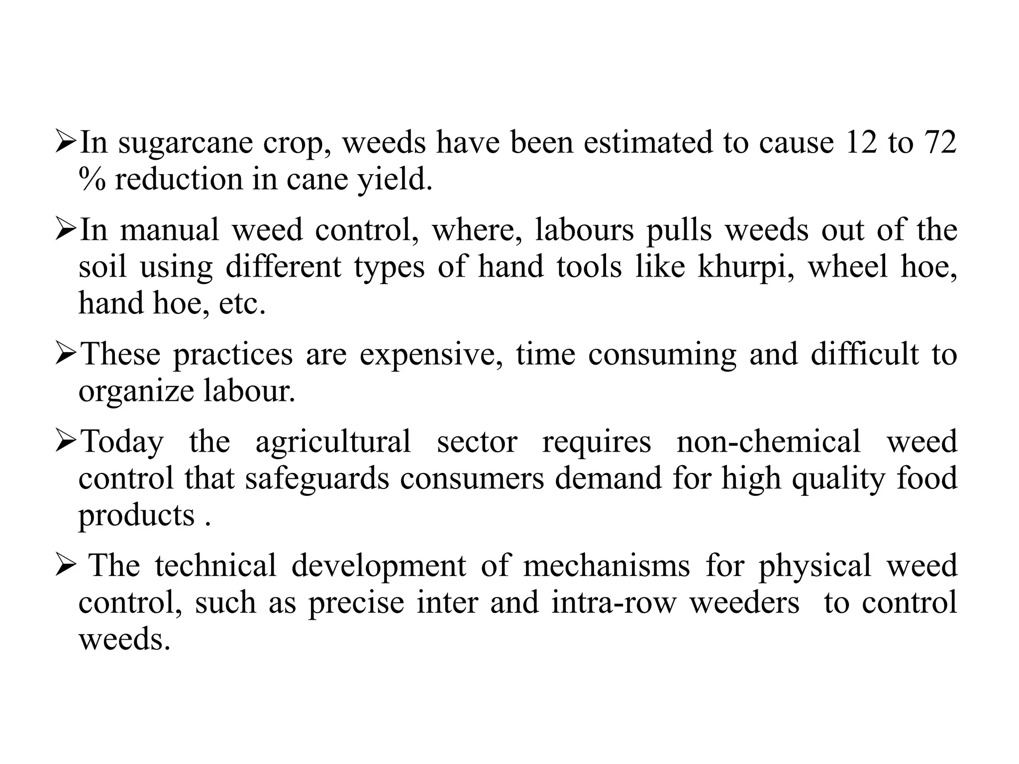In sugarcane crop, weeds have been estimated to cause 12 to 72
% reduction in cane yield.
In manual weed control, where, labours pulls weeds out of the
soil using different types of hand tools like khurpi, wheel hoe,
hand hoe, etc.
These practices are expensive, time consuming and difficult to
organize labour.
Today the agricultural sector requires non-chemical weed
control that safeguards consumers demand for high quality food
products .
 The technical development of mechanisms for physical weed
control, such as precise inter and intra-row weeders to control
weeds.
 