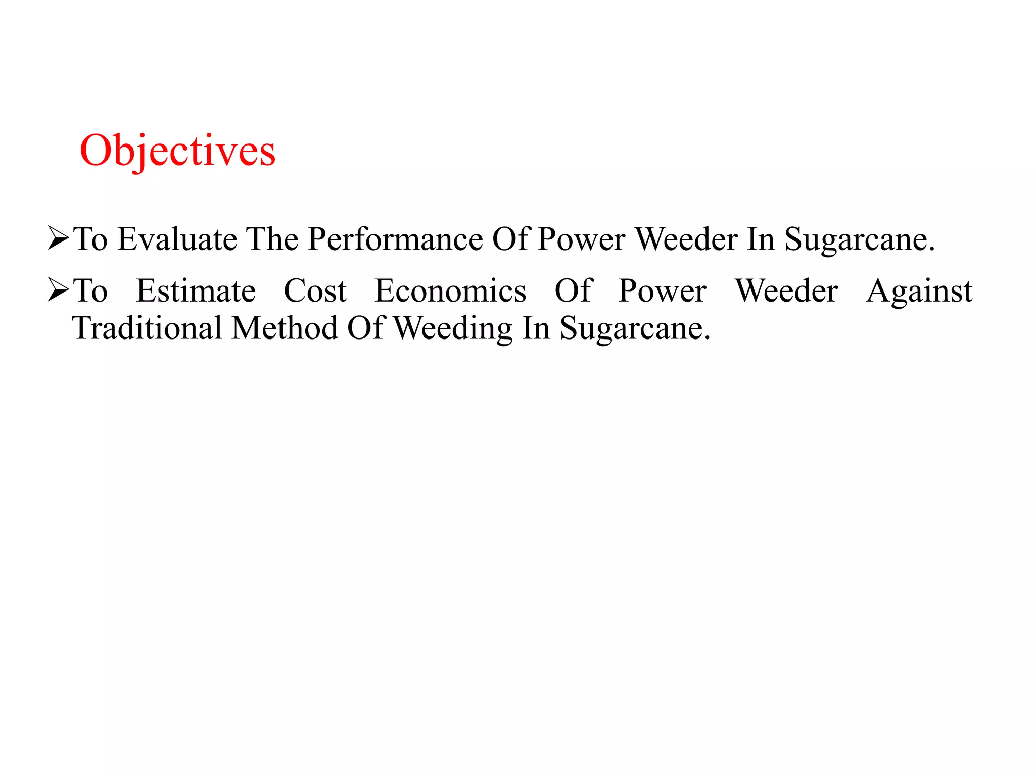 Objectives
To Evaluate The Performance Of Power Weeder In Sugarcane.
To Estimate Cost Economics Of Power Weeder Against
Traditional Method Of Weeding In Sugarcane.
 