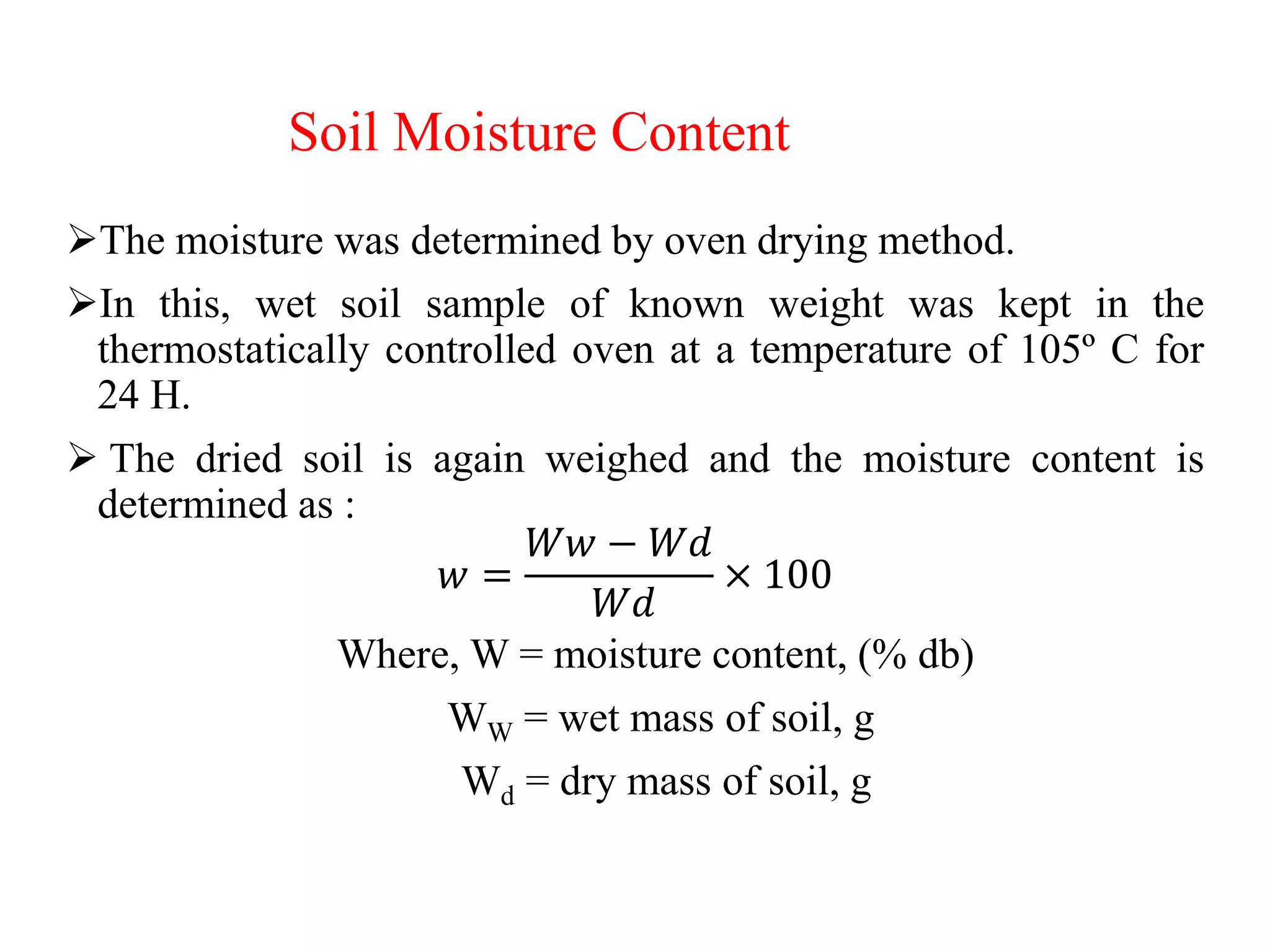 Soil Moisture Content
The moisture was determined by oven drying method.
In this, wet soil sample of known weight was kept in the
thermostatically controlled oven at a temperature of 105º C for
24 H.
 The dried soil is again weighed and the moisture content is
determined as :
𝑤 =
𝑊𝑤 − 𝑊𝑑
𝑊𝑑
× 100
Where, W = moisture content, (% db)
WW = wet mass of soil, g
Wd = dry mass of soil, g
 