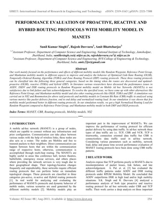 IJRET: International Journal of Research in Engineering and Technology eISSN: 2319-1163 | pISSN: 2321-7308
__________________________________________________________________________________________
Volume: 02 Issue: 08 | Aug-2013, Available @ http://www.ijret.org 254
PERFORMANCE EVALUATION OF PROACTIVE, REACTIVE AND
HYBRID ROUTING PROTOCOLS WITH MOBILITY MODEL IN
MANETS
Sunil Kumar Singh11
, Rajesh Duvvuru2
, Amit Bhattcharjee3
1,2
Assistant Professor, Department of Computer Science and Engineering, National Institute of Technology, Jamshedpur,
Jharkhand, India, sunilkrsingh.cse@ nitjsr.ac.in, rajeshduvvuru.cse2
@ nitjsr.ac.in
3
Assistant Professor, Department of Computer Science and Engineering, RVS College of Engineering & Technology,
Jharkhand, India, amit.23jsr@gmail.com
Abstract
Our work mainly focused on the performance and effects of different mobility models like Random Waypoint, Reference Point Group,
and Manhattan mobility models in different aspects to improve and analyze the behavior of Optimized Link-State Routing (OLSR),
Temporally-Ordered Routing Algorithm (TORA) and Zone Routing Protocol (ZRP) routing protocols. These three routing protocols
can be classified into the following three general categories, based on the timing when the routes are discovered and updated-
proactive (OLSR), reactive (TORA) and hybrid (ZRP). In literature various researchers have discussed the performance issues in
AODV, DSDV and DSR routing protocols in Random Waypoint mobility model on Mobile Ad hoc Networks (MANETs) is not
satisfactory due to link failure and late acknowledgement. To resolve the specified issue, we have come up with other alternatives like
Reference Point Group, and Manhattan mobility model and also other routing protocols like OSLR, TORA and ZRP. A simulation was
carried out in NS2 and Bonnmotion for above said protocols and mobility models in Constant Bit Rate (CBR) traffic to analyzed using
various metrics like packet delivery fraction, end to end delay and normalized routing load. In our simulation it was shown that few
mobility model performed better in different routing protocols. In our simulation results, we got a high Normalized Routing Load for
Random Waypoint compared to Reference Point Group, and Manhattan mobility model in both DRP and OSLR protocols.
Index Terms: MANET, CBR, Routing protocols, Mobility models, NS2
-----------------------------------------------------------------------***-----------------------------------------------------------------------
1 INTRODUCTION
A mobile ad-hoc network (MANET) is a group of nodes,
which are capable to connect without any infrastructure and
prior configuration. Communication can take place between
various nodes with the help of wireless links; these nodes are
also acts as a router. The nodes are Mobiles and free to
transmit packets to their neighbors. Direct communication can
happen between hosts that are within the communication
range of respective hosts; otherwise, communication is
accomplished through multi-hop routing. The MANETs are
highly useful in areas like conference hall, lecture theatres,
battlefields, emergency rescue services, and others places
where providing the network services is very tough due to
their geographical shape. Their topology/location changes
frequently and unpredictably, these networks require efficient
routing protocols that can perform better on immediate
topological changes. These protocols are classified in three
categories pro-active, re-active and Hybrid routing protocols
[1]. In real world for analyzing and evaluating the
performance of MANETs protocols and dynamic behavior of
mobile nodes, various scenarios are used generated by the
different mobility models [2]. Mobility models play an
important part in the improvement of MANETs. We can
improve the performance of routing protocol for efficient
packet delivery by using data traffic. In ad-hoc network three
types of data traffic are i.e. TCP, CBR and VCR. TCP is
trustworthy, connection oriented data traffic but CBR is
connectionless data traffic used in ad-hoc network.
Considering various parameters such as mobility, network
load, delay and pause time several performance evaluation of
MANET routing protocols have been done using CBR traffic
patterns.
2 RELATED WORK
Analysis expose that TCP performs poorly in MANETs due to
misinterpretation of packet losses, link failure, and late
acknowledgement. A. Pal. et. al. [3] has evaluated the
different traffic patterns under AODV and DSR routing
protocols under RPGM Mobility Model. He concluded that
AODV outperforms DSR in high load and/or high mobility
situations. S.K. Singh and R. Duvvuru [4] analyzed a
performance analysis of both type proactive and reactive
routing protocol for ad hoc networks under CBR and TCP
traffic. Their work carries a deep analysis on three important
 