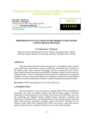 International Journal of Electrical Engineering and Technology (IJEET), ISSN 0976 –
6545(Print), ISSN 0976 – 6553(Online) Volume 4, Issue 3, May - June (2013), © IAEME
53
PERFORMANCE EVALUATION OF REVERSIBLE LOGIC BASED
CNTFET DEMULTIPLEXER
Y.Varthamanan1
, V.Kannan2
1
Research scholar, Sathyabama University, Chennai, Tamilnadu, India - 600119
2
Principal, Jeppiaar Institute of Technology, Kunnam, Tamilnadu, India -631604
ABSTRACT
This paper discuss about the design and analysis of a demultiplexer that is realized
using carbon nano tube transistor using reversible logic. Reversible logic realization of
the digital circuits offers numerous advantages then the conventional circuit design.
Power analysis has been performed using HSPICE simulation software and the results are
obtained for the 1:2 and 1:4 demultiplexer transient behavior and the power consumption
obtained is 0.8 and 1.6 nano watts respectively. Comparative analysis has been performed
with the conventional demultiplexer design to validate the proposed design performance.
Keywords: CNTFET, Demultiplexer, Power, Reversible Logic
I. INTRODUCTION
The nano electronic is one of the greatest emerging fields of Nano Technology for
developing such kinds of computer systems and other electronic gadgets. The Nano
technology is being introducing in every fields of the Science and Technology such as in
Bio technology, Bio Medical Science, Medical Science, Research, Aerospace and
education etc. Nanotechnology is increasingly being used in consumer products across the
globe. Nanoelectronics encompass nanoscale circuits and devices including (but not
limited to) ultra-scaled FETs, quantum SETs, RTDs, spin devices, super lattice arrays,
quantum coherent devices, molecular electronic devices, and carbon nanotubes.
INTERNATIONAL JOURNAL OF ELECTRICAL ENGINEERING
& TECHNOLOGY (IJEET)
ISSN 0976 – 6545(Print)
ISSN 0976 – 6553(Online)
Volume 4, Issue 3, May - June (2013), pp. 53-62
© IAEME: www.iaeme.com/ijeet.asp
Journal Impact Factor (2013): 5.5028 (Calculated by GISI)
www.jifactor.com
IJEET
© I A E M E
 