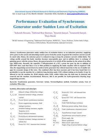 ISSN 2349-7815
International Journal of Recent Research in Electrical and Electronics Engineering (IJRREEE)
Vol. 3, Issue 4, pp: (7-13), Month: October - December 2016, Available at: www.paperpublications.org
Page | 7
Paper Publications
Performance Evaluation of Synchronous
Generator under Sudden Loss of Excitation
1
Sohorab Hossain, 2
Subimal Roy Burman, 3
Sourish Sanyal, 4
Amaranth Sanyal,
5
Raju Basak
1
MCKV Institute of Engineering, 2
Additional Chief Engineer, WBSETCL, 3
Assoc. Professor, Techno India College,
4
Professor, CIEM, Kolkata, 5
Research Scholar, Jadavpur University
Abstract: Synchronous generators under sudden loss of excitation behave as an induction generator, supplying
active power to the system and absorbing reactive power from the system. In general the armature current exceeds
its rated value. Hence, the reference power is reduced in steps to keep the armature currents within limits. The
voltage profile around the faulty machine becomes unacceptably poor and in addition there is exchange of
pulsating power with the system. Hence, the general practice is to switch off the machine by the action of an offset
type MHO-relay. Recently, the capacitive VAR-generation of a H.T. system has gone up due to addition of
EHV/SHV lines, such that there is no or little problem in supplying the faulty machine with its required VAR.
Also, the magnetizing current drawn by modern turbo generators has reduced much due to the use of smaller air-
gaps for economic design of the rotor. The combined effect has been assessed, and it has been found that it is
permissible to run the machine for a relatively long duration under LOE without staking on its health. It may be
allowed to run the machine for 30-60 minutes under LOE, within which time the fault may be detected and
removed and the machine resynchronized. However, this is not possible for hydro-generators drawing large
magnetizing currents.
Keywords: Synchronous generator, Governor Action, Newton-Raphson method, Excitation system, Loss of
excitation, Mho-relay.
Symbols, abbreviation and subscripts:
,E V Induced voltage, Infinite bus voltage
,g aV I  Generator terminal voltage, armature
current
,d qX X D-axis/ Q-axis synchronous reactance
,md fX x D-axis magnetizing reactance, field
leakage reactance
,ax  Armature leakage reactance, angular
frequency in r/s
'
dX D-axis transient reactance
" "
,d qX X D-axis/Q-axis sub-transient reactance
,e er X External resistance, leakage reactance to
infinite bus
' '
,d doT T D-axis S.C./ O.C. transient time constant.
" "
,d doT T D-axis S.C./ O.C. sub transient time
constant
" "
,q qoT T Q-axis S.C./ O.C. sub transient time
constant
,f dr r Field/ field discharge resistance
,ref uP R Reference power-setting, Static droop
, ,P P P
s r
Total, synchronous, reluctance power
,as asT I Asynchronous torque/ current
,as asP Q Asynchronous active/reactive power
,s Power angle, slip
D,Q Direct/ quadrature
S.C./O.C. Short circuit/ open circuit
 Angle of lag of current behind voltage
 