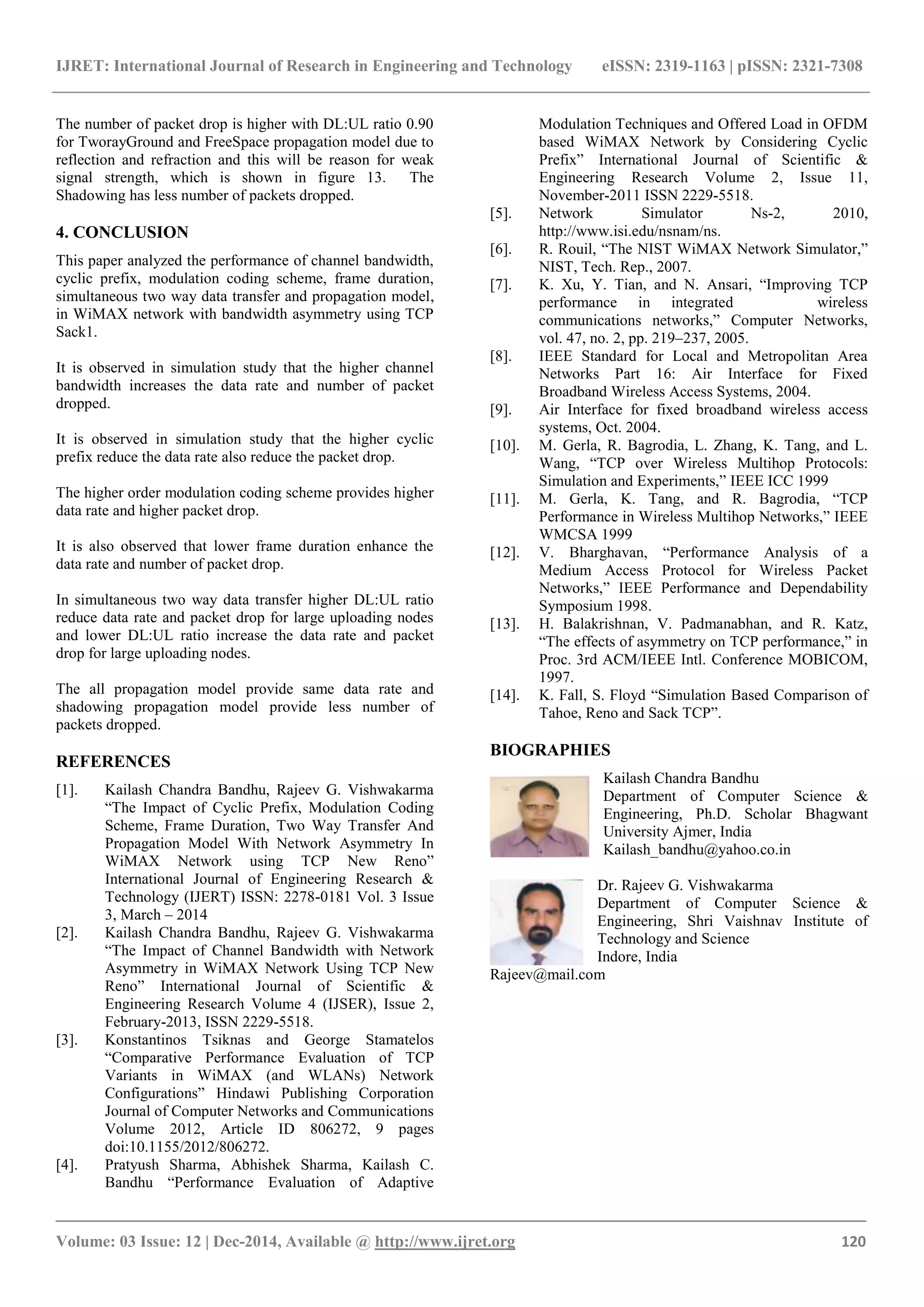 IJRET: International Journal of Research in Engineering and Technology eISSN: 2319-1163 | pISSN: 2321-7308
_______________________________________________________________________________________
Volume: 03 Issue: 12 | Dec-2014, Available @ http://www.ijret.org 120
The number of packet drop is higher with DL:UL ratio 0.90
for TworayGround and FreeSpace propagation model due to
reflection and refraction and this will be reason for weak
signal strength, which is shown in figure 13. The
Shadowing has less number of packets dropped.
4. CONCLUSION
This paper analyzed the performance of channel bandwidth,
cyclic prefix, modulation coding scheme, frame duration,
simultaneous two way data transfer and propagation model,
in WiMAX network with bandwidth asymmetry using TCP
Sack1.
It is observed in simulation study that the higher channel
bandwidth increases the data rate and number of packet
dropped.
It is observed in simulation study that the higher cyclic
prefix reduce the data rate also reduce the packet drop.
The higher order modulation coding scheme provides higher
data rate and higher packet drop.
It is also observed that lower frame duration enhance the
data rate and number of packet drop.
In simultaneous two way data transfer higher DL:UL ratio
reduce data rate and packet drop for large uploading nodes
and lower DL:UL ratio increase the data rate and packet
drop for large uploading nodes.
The all propagation model provide same data rate and
shadowing propagation model provide less number of
packets dropped.
REFERENCES
[1]. Kailash Chandra Bandhu, Rajeev G. Vishwakarma
“The Impact of Cyclic Prefix, Modulation Coding
Scheme, Frame Duration, Two Way Transfer And
Propagation Model With Network Asymmetry In
WiMAX Network using TCP New Reno”
International Journal of Engineering Research &
Technology (IJERT) ISSN: 2278-0181 Vol. 3 Issue
3, March – 2014
[2]. Kailash Chandra Bandhu, Rajeev G. Vishwakarma
“The Impact of Channel Bandwidth with Network
Asymmetry in WiMAX Network Using TCP New
Reno” International Journal of Scientific &
Engineering Research Volume 4 (IJSER), Issue 2,
February-2013, ISSN 2229-5518.
[3]. Konstantinos Tsiknas and George Stamatelos
“Comparative Performance Evaluation of TCP
Variants in WiMAX (and WLANs) Network
Configurations” Hindawi Publishing Corporation
Journal of Computer Networks and Communications
Volume 2012, Article ID 806272, 9 pages
doi:10.1155/2012/806272.
[4]. Pratyush Sharma, Abhishek Sharma, Kailash C.
Bandhu “Performance Evaluation of Adaptive
Modulation Techniques and Offered Load in OFDM
based WiMAX Network by Considering Cyclic
Prefix” International Journal of Scientific &
Engineering Research Volume 2, Issue 11,
November-2011 ISSN 2229-5518.
[5]. Network Simulator Ns-2, 2010,
http://www.isi.edu/nsnam/ns.
[6]. R. Rouil, “The NIST WiMAX Network Simulator,”
NIST, Tech. Rep., 2007.
[7]. K. Xu, Y. Tian, and N. Ansari, “Improving TCP
performance in integrated wireless
communications networks,” Computer Networks,
vol. 47, no. 2, pp. 219–237, 2005.
[8]. IEEE Standard for Local and Metropolitan Area
Networks Part 16: Air Interface for Fixed
Broadband Wireless Access Systems, 2004.
[9]. Air Interface for fixed broadband wireless access
systems, Oct. 2004.
[10]. M. Gerla, R. Bagrodia, L. Zhang, K. Tang, and L.
Wang, “TCP over Wireless Multihop Protocols:
Simulation and Experiments,” IEEE ICC 1999
[11]. M. Gerla, K. Tang, and R. Bagrodia, “TCP
Performance in Wireless Multihop Networks,” IEEE
WMCSA 1999
[12]. V. Bharghavan, “Performance Analysis of a
Medium Access Protocol for Wireless Packet
Networks,” IEEE Performance and Dependability
Symposium 1998.
[13]. H. Balakrishnan, V. Padmanabhan, and R. Katz,
“The effects of asymmetry on TCP performance,” in
Proc. 3rd ACM/IEEE Intl. Conference MOBICOM,
1997.
[14]. K. Fall, S. Floyd “Simulation Based Comparison of
Tahoe, Reno and Sack TCP”.
BIOGRAPHIES
Kailash Chandra Bandhu
Department of Computer Science &
Engineering, Ph.D. Scholar Bhagwant
University Ajmer, India
Kailash_bandhu@yahoo.co.in
Dr. Rajeev G. Vishwakarma
Department of Computer Science &
Engineering, Shri Vaishnav Institute of
Technology and Science
Indore, India
Rajeev@mail.com
 