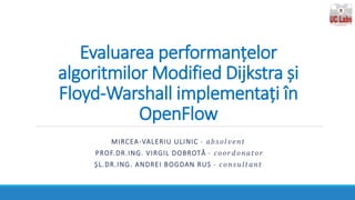 Evaluarea performanțelor
algoritmilor Modified Dijkstra și
Floyd-Warshall implementați în
OpenFlow
MIRCEA-VALERIU ULINIC - 𝑎 𝑏 𝑠 𝑜𝑙 𝑣𝑒𝑛 𝑡
PROF.DR.ING. VIRGIL DOBROTĂ - 𝑐 𝑜 𝑜𝑟 𝑑 𝑜𝑛𝑎 𝑡𝑜𝑟
ȘL.DR.ING. ANDREI BOGDAN RUS - 𝑐 𝑜 𝑛𝑠 𝑢 𝑙𝑡 𝑎𝑛𝑡
 