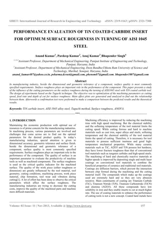 IJRET: International Journal of Research in Engineering and Technology eISSN: 2319-1163 | pISSN: 2321-7308
__________________________________________________________________________________________
Volume: 02 Issue: 11 | Nov-2013, Available @ http://www.ijret.org 157
PERFORMANCE EVALUATION OF TiN COATED CARBIDE INSERT
FOR OPTIMUM SURFACE ROUGHNESS IN TURNING OF AISI 1045
STEEL
Anand Kumar1
, Pardeep Kumar2
, Anuj Kumar3
, Bhupender Singh4
1, 3, 4
Assistant Professor, Department of Mechanical Engineering, Panipat Institute of Engineering and Technology,
Panipat, Haryana, India
2
Assistant Professor, Department of Mechanical Engineering, Deen Bandhu Chhotu Ram University of Science and
Technology, Murthal, Sonepat, Haryana, India
anand_kumar407@yahoo.co.in, psharma.dcrust@gmail.com, phenom87@gmail.com, bhupender1007@gmail.com
Abstract
In manufacturing industry, beside the dimensional and geometric tolerance of a component, surface quality is most commonly
specified requirements. Surface roughness plays an important role in the performance of the component. This paper presents a study
of the influence of the cutting parameters on the surface roughness during the turning of AISI1045 steel with TiN coated carbide tool.
The design of experiments based on the Taguchi technique. The objective was to optimization of the machining parameters as cutting
speed, feed rate and depth of cut for surface roughness. Main effect plots are generated and analyzed to find out the relationship
between them. Afterwords a confirmation test were performed to make a comparison between the predicted results and the theoretical
results.
Keywords: TiN carbide insert, AISI 1045 alloy steel, Taguchi method, Surface roughness, ANOVA.
--------------------------------------------------------------------***----------------------------------------------------------------------
1. INTRODUCTION
Maintaining the economic production with optimal use of
resources is of prime concern for the manufacturing industries.
In machining process, various parameters are involved and
challenges that come across are to find out the optimal
parameters for the desired product quality. In today’s
manufacturing industries, special attention is given to
dimensional accuracy, geometric tolerance and surface finish.
beside the dimensional and geometric tolerance of a
component, surface quality is most commonly specified
requirements. Surface roughness plays an important role in the
performance of the component. The quality of surface is an
important parameter to evaluate the productivity of machine
tools as well as machined components. The surface roughness
is used as the critical quality indicator for the machined
surface. The quality of the work piece (either roughness or
dimension) are greatly influenced by the tool material, tool
geometry, cutting conditions, machining process, work piece
material, chip formation, tool wear and vibration during
cutting[1]. A lot of effort has been done to observe the critical
parameters which affect the surface roughness. The
manufacturing industries are trying to decrease the cutting
costs, improve the quality of the machined parts and machine
more difficult materials.
Machining efficiency is improved by reducing the machining
time with high speed machining. But the chemical stability
and the softening temperature of the tool material limits the
cutting speed. While cutting ferrous and hard to machine
materials such as cast iron, super alloys and steels, softening
temperature and the chemical stability of the tool material
limits the speed of cutting. Therefore, it is necessary for tool
materials to possess sufficient inertness and good high-
temperature mechanical properties. While many ceramic
materials such as TiC, Al2O3 and TiN possess hot hardness,
they have lower fracture toughness than that of conventional
tool materials such as tungsten carbides and high-speed steels.
The machining of hard and chemically reactive materials at
higher speeds is improved by depositing single and multi layer
coatings on conventional tool materials to combine the
beneficial properties of ceramics and traditional tool materials.
Coatings are diffusion barriers, which prevent the interaction
between chip formed during the machining and the cutting
material itself. The compounds which make up the coatings
used are extremely hard and so they are very abrasion
resistive. Main constituents of coating are Titanium Carbide
(TiC), Titanium Nitride (TiN), Titanium Carbonitride (TiCN)
and alumina (Al2O3). All these compounds have low
solubility in iron and they enable inserts to cut at much higher
rate. The use of coating materials to enhance the performance
of cutting tools is not a new concept. Coated hard metals have
 