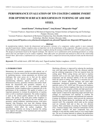 IJRET: International Journal of Research in Engineering and Technology eISSN: 2319-1163 | pISSN: 2321-7308
__________________________________________________________________________________________
Volume: 02 Issue: 11 | Nov-2013, Available @ http://www.ijret.org 157
PERFORMANCE EVALUATION OF TiN COATED CARBIDE INSERT
FOR OPTIMUM SURFACE ROUGHNESS IN TURNING OF AISI 1045
STEEL
Anand Kumar1
, Pardeep Kumar2
, Anuj Kumar3
, Bhupender Singh4
1, 3, 4
Assistant Professor, Department of Mechanical Engineering, Panipat Institute of Engineering and Technology,
Panipat, Haryana, India
2
Assistant Professor, Department of Mechanical Engineering, Deen Bandhu Chhotu Ram University of Science and
Technology, Murthal, Sonepat, Haryana, India
anand_kumar407@yahoo.co.in, psharma.dcrust@gmail.com, phenom87@gmail.com, bhupender1007@gmail.com
Abstract
In manufacturing industry, beside the dimensional and geometric tolerance of a component, surface quality is most commonly
specified requirements. Surface roughness plays an important role in the performance of the component. This paper presents a study
of the influence of the cutting parameters on the surface roughness during the turning of AISI1045 steel with TiN coated carbide tool.
The design of experiments based on the Taguchi technique. The objective was to optimization of the machining parameters as cutting
speed, feed rate and depth of cut for surface roughness. Main effect plots are generated and analyzed to find out the relationship
between them. Afterwords a confirmation test were performed to make a comparison between the predicted results and the theoretical
results.
Keywords: TiN carbide insert, AISI 1045 alloy steel, Taguchi method, Surface roughness, ANOVA.
--------------------------------------------------------------------***----------------------------------------------------------------------
1. INTRODUCTION
Maintaining the economic production with optimal use of
resources is of prime concern for the manufacturing industries.
In machining process, various parameters are involved and
challenges that come across are to find out the optimal
parameters for the desired product quality. In today’s
manufacturing industries, special attention is given to
dimensional accuracy, geometric tolerance and surface finish.
beside the dimensional and geometric tolerance of a
component, surface quality is most commonly specified
requirements. Surface roughness plays an important role in the
performance of the component. The quality of surface is an
important parameter to evaluate the productivity of machine
tools as well as machined components. The surface roughness
is used as the critical quality indicator for the machined
surface. The quality of the work piece (either roughness or
dimension) are greatly influenced by the tool material, tool
geometry, cutting conditions, machining process, work piece
material, chip formation, tool wear and vibration during
cutting[1]. A lot of effort has been done to observe the critical
parameters which affect the surface roughness. The
manufacturing industries are trying to decrease the cutting
costs, improve the quality of the machined parts and machine
more difficult materials.
Machining efficiency is improved by reducing the machining
time with high speed machining. But the chemical stability
and the softening temperature of the tool material limits the
cutting speed. While cutting ferrous and hard to machine
materials such as cast iron, super alloys and steels, softening
temperature and the chemical stability of the tool material
limits the speed of cutting. Therefore, it is necessary for tool
materials to possess sufficient inertness and good high-
temperature mechanical properties. While many ceramic
materials such as TiC, Al2O3 and TiN possess hot hardness,
they have lower fracture toughness than that of conventional
tool materials such as tungsten carbides and high-speed steels.
The machining of hard and chemically reactive materials at
higher speeds is improved by depositing single and multi layer
coatings on conventional tool materials to combine the
beneficial properties of ceramics and traditional tool materials.
Coatings are diffusion barriers, which prevent the interaction
between chip formed during the machining and the cutting
material itself. The compounds which make up the coatings
used are extremely hard and so they are very abrasion
resistive. Main constituents of coating are Titanium Carbide
(TiC), Titanium Nitride (TiN), Titanium Carbonitride (TiCN)
and alumina (Al2O3). All these compounds have low
solubility in iron and they enable inserts to cut at much higher
rate. The use of coating materials to enhance the performance
of cutting tools is not a new concept. Coated hard metals have
 