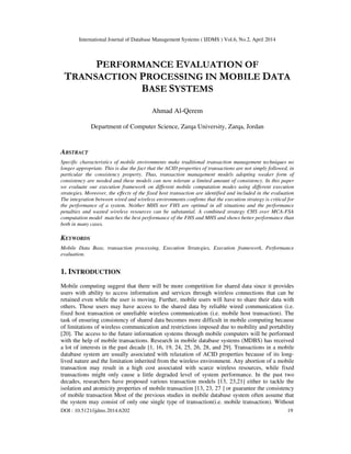 International Journal of Database Management Systems ( IJDMS ) Vol.6, No.2, April 2014
DOI : 10.5121/ijdms.2014.6202 19
PERFORMANCE EVALUATION OF
TRANSACTION PROCESSING IN MOBILE DATA
BASE SYSTEMS
Ahmad Al-Qerem
Department of Computer Science, Zarqa University, Zarqa, Jordan
ABSTRACT
Specific characteristics of mobile environments make traditional transaction management techniques no
longer appropriate. This is due the fact that the ACID properties of transactions are not simply followed, in
particular the consistency property. Thus, transaction management models adopting weaker form of
consistency are needed and these models can now tolerate a limited amount of consistency. In this paper
we evaluate our execution framework on different mobile computation modes using different execution
strategies. Moreover, the effects of the fixed host transaction are identified and included in the evaluation
The integration between wired and wireless environments confirms that the execution strategy is critical for
the performance of a system. Neither MHS nor FHS are optimal in all situations and the performance
penalties and wasted wireless resources can be substantial. A combined strategy CHS over MCA-FSA
computation model matches the best performance of the FHS and MHS and shows better performance than
both in many cases.
KEYWORDS
Mobile Data Base, transaction processing, Execution Strategies, Execution framework, Performance
evaluation.
1. INTRODUCTION
Mobile computing suggest that there will be more competition for shared data since it provides
users with ability to access information and services through wireless connections that can be
retained even while the user is moving. Further, mobile users will have to share their data with
others. Those users may have access to the shared data by reliable wired communication (i.e.
fixed host transaction or unreliable wireless communication (i.e. mobile host transaction). The
task of ensuring consistency of shared data becomes more difficult in mobile computing because
of limitations of wireless communication and restrictions imposed due to mobility and portability
[20]. The access to the future information systems through mobile computers will be performed
with the help of mobile transactions. Research in mobile database systems (MDBS) has received
a lot of interests in the past decade [1, 16, 19, 24, 25, 26, 28, and 29]. Transactions in a mobile
database system are usually associated with relaxation of ACID properties because of its long-
lived nature and the limitation inherited from the wireless environment. Any abortion of a mobile
transaction may result in a high cost associated with scarce wireless resources, while fixed
transactions might only cause a little degraded level of system performance. In the past two
decades, researchers have proposed various transaction models [13, 23,21] either to tackle the
isolation and atomicity properties of mobile transaction [13, 23, 27 ] or guarantee the consistency
of mobile transaction Most of the previous studies in mobile database system often assume that
the system may consist of only one single type of transaction(i.e. mobile transaction). Without
 