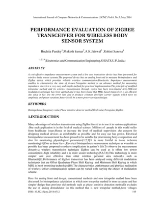 International Journal of Computer Networks & Communications (IJCNC) Vol.6, No.3, May 2014
DOI : 10.5121/ijcnc.2014.6312 145
PERFORMANCE EVALUATION OF ZIGBEE
TRANSCEIVER FOR WIRELESS BODY
SENSOR SYSTEM
Ruchita Pandey1
,Mukesh kumar2
,A.K.Jaiswal3
,Rohini Saxena4
1,2,3,4
(Electronics and Communication Engineering,SHIATS,U.P.,India)
ABSTRACT
A cost effective impedance measurement system and a low cost transceiver device has been presented for
wireless body sensor systems.The proposed device has an analog front end to measure bioimpedance and
ZigBee device which provides reliable wireless communication.Bioelectric Impedance measurement
enables to characterize the state of tissues.Tetrapolar method is an advance method for measuring
impedance since it is a very easy and simple method for practical implementation.The principle of modified
tetrapolar method and its wireless transimission through zigbee has been investigated here.Different
modulation technique has been applied and it has been found that MSK based transceiver is an efficient
one since it has low bit error rate and it produce constant envelope carrier signals which have no
amplitude and phase varations,hence it will be a more power saving technique.
KEYWORDS
Bioimpedance,Imaginary value,Phase sensitive detector method,Real value,Tetrapolar,ZigBee.
1.INTRODUCTION
Many advantages of wireless transmission using ZigBee forced us to use it in various applications
.One such application is in the field of medical science. Millions of people in this world suffer
from healthcare issues.Hence to increase the level of medical supervision ,the concern for
designing medical devices as comfortable as possible and for easy use has grown. Electrical
bioimpedance measurement has been proved to be suitable for determining body composition and
also for monitoring physiological parameters[1,2,3].It is more fruitful in tissue ischemia
monitoring[4].Due to these facts ,Electrical bioimpedance measurement technique as wearable as
possible has been proposed to reduce complication in patient’s life.To observe the measurement
distantly,a wireless transmission technique ZigBee can be used as it offers low power
consumption ,high reliability and it is more secure technology[5,6,7,8].This technology is more
simpler and cost effective than other wireless personal area networks such as
Bluetooth[9].Performance of ZigBee transceiver has been analysed using different modulation
techniques that are Offset Quadrature Phase Shift Keying and Minimum Shift Keying in which
MSK is most promising technology[10].The characteristics ,performance and physical realization
of wireless sensor communication system can be varied with varying the choice of modulation
scheme.
Here for analog front end design, conventional methods and new tetrapolar method have been
discussed for bioimpedance calculation in which new tetrapolar method is more accurate and has
simpler design than previous old methods such as phase sensitive detection method.It excludes
the use of analog demodulator .In this method that is new tetrapolar method,three voltages
 