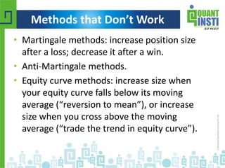 Methods that Don’t Work 
• Martingale methods: increase position size 
after a loss; decrease it after a win. 
• Anti-Martingale methods. 
• Equity curve methods: increase size when 
your equity curve falls below its moving 
average (“reversion to mean”), or increase 
size when you cross above the moving 
average (“trade the trend in equity curve”). 
© Copyright 2010-2014 QuantInsti Quantitative Learning Private Limited 
 