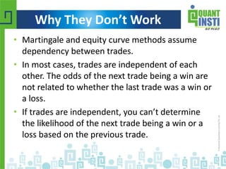 Why They Don’t Work 
• Martingale and equity curve methods assume 
dependency between trades. 
• In most cases, trades are independent of each 
other. The odds of the next trade being a win are 
not related to whether the last trade was a win or 
a loss. 
• If trades are independent, you can’t determine 
the likelihood of the next trade being a win or a 
loss based on the previous trade. 
© Copyright 2010-2014 QuantInsti Quantitative Learning Private Limited 
 