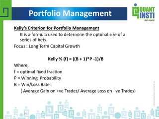 Kelly’s Criterion for Portfolio Management 
It is a formula used to determine the optimal size of a 
series of bets. 
Focus : Long Term Capital Growth 
Kelly % (f) = ((B + 1)*P -1)/B 
Where, 
f = optimal fixed fraction 
P = Winning Probability 
B = Win/Loss Rate 
( Average Gain on +ve Trades/ Average Loss on –ve Trades) 
© Copyright 2010-2014 QuantInsti Quantitative Learning Private Limited 
14 
Portfolio Management 
 