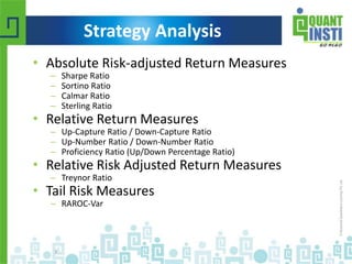 • Absolute Risk-adjusted Return Measures 
– Sharpe Ratio 
– Sortino Ratio 
– Calmar Ratio 
– Sterling Ratio 
• Relative Return Measures 
– Up-Capture Ratio / Down-Capture Ratio 
– Up-Number Ratio / Down-Number Ratio 
– Proficiency Ratio (Up/Down Percentage Ratio) 
• Relative Risk Adjusted Return Measures 
– Treynor Ratio 
• Tail Risk Measures 
– RAROC-Var 
© Copyright 2010-2014 QuantInsti Quantitative Learning Private Limited 
3 
Strategy Analysis 
 