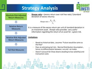 Strategy Analysis 
• Sharpe ratio = (excess return over risk free rate) / (standard 
deviation of excess returns) 
R R 
p f 
σ 
It is a measure of the excess return per unit of standard deviation in 
an investment asset. Sharpe ratio provides very useful 
information regarding the return of an asset for a given risk. 
Limitations 
– Based on historical data , assumes “Future would be same as 
the Past” 
– Poor at estimating tail risk – Normal Distribution Assumption , 
hence no differentiation between +ve and –ve trades 
– Doesn’t account for Draw-downs (leading to low volatility) and 
transaction costs 
© Copyright 2010-2014 QuantInsti Quantitative Learning Private Limited 
4 
p 
Sharpe ratio 
 
 
Absolute Risk Adjusted 
Return Measures 
Relative Return 
Measures 
Relative Risk Adjusted 
Return Measures 
Tail Risk Measures 
 