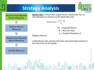 Strategy Analysis 
• Sortino ratio = (return over target return) / (downside risk, i.e. 
semi deviation or variance on the downside only). 
 R  R 
 
Sortino ratio f 
 
<R> = Expected Return 
Rf = Risk Free Rate 
σf = Standard Deviation of 
Negative Returns 
Unlike Sharpe ratio, Sortino ratio does not punish high variance if 
the returns are on the upside. 
© Copyright 2010-2014 QuantInsti Quantitative Learning Private Limited 
5 
d 
Absolute Risk Adjusted 
Return Measures 
Relative Return 
Measures 
Relative Risk Adjusted 
Return Measures 
Tail Risk Measures 
 