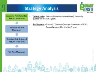 • Calmar ratio = (return) / (maximum drawdown). Generally 
quoted for the last 3 years 
• Sterling ratio = (return) / (absolute(average drawdown – 10%)). 
Generally quoted for the last 3 years 
Absolute Risk Adjusted 
Return Measures 
Relative Return 
Measures 
Relative Risk Adjusted 
Return Measures 
Tail Risk Measures 
© Copyright 2010-2014 QuantInsti Quantitative Learning Private Limited 
7 
Strategy Analysis 
 