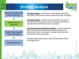 • Up Capture Ratio = (fund’s return when benchmark return 
increased) / (benchmark’s return when benchmark increased) 
• Up Number Ratio = (number of period when fund’s return 
increased when benchmark return increased) / (number of 
periods when benchmark’s return increased) 
• Up Percentage Ratio (Proficiency Ratio) = (number of period 
when fund’s return outperformed the benchmark when 
benchmark’s return increased) / (number of periods when 
benchmark’s return increased) 
• Likewise Down Capture Ratio, Down Number Ratio, Down 
Percentage Ratio 
Absolute Risk Adjusted 
Return Measures 
Relative Return 
Measures 
Relative Risk Adjusted 
Return Measures 
Tail Risk Measures 
© Copyright 2010-2014 QuantInsti Quantitative Learning Private Limited 
8 
Strategy Analysis 
 