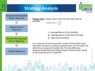 Strategy Analysis 
• Treynor ratio = (excess return over risk free rate)/ beta of 
portfolio 
r  
R 
i f ri = Average Return of the Portfolio 
Rf = Average Return of the Risk-Free Rate 
β = Beta of the Portfolio 
It is a measure of returns earned in excess of that which could 
have been earned on a riskless investment per unit of market risk 
where β is a measure of market risk. The only difference 
between Sharpe Ratio and Treynor Ratio is that the later uses β 
as the measurement of ‘Volatility’. 
Absolute Risk Adjusted 
Return Measures 
Relative Return 
Measures 
Relative Risk Adjusted 
Return Measures 
Tail Risk Measures 
© Copyright 2010-2014 QuantInsti Quantitative Learning Private Limited 
9 
i 
Treynor ratio 
 
 
 